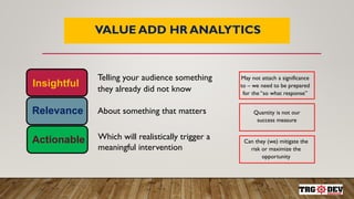 9
VALUE ADD HR ANALYTICS
Insightful
Relevance
Actionable
Telling your audience something
they already did not know
About something that matters
Which will realistically trigger a
meaningful intervention
May not attach a significance
to – we need to be prepared
for the “so what response”
Quantity is not our
success measure
Can they (we) mitigate the
risk or maximize the
opportunity
 