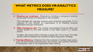 WHAT METRICS DOES HR ANALYTICS
MEASURE?
 Revenue per employee: Obtained by dividing a company’s revenue
by the total number of employees in the company.
This indicates the average revenue each employee generates. It is a
measure of how efficient an organization is at enabling revenue
generation through employees.
 Offer acceptance rate: The number of accepted formal job offers (not
verbal) divided by the total number of job offers given in a certain
period.
A higher rate (above 85%) indicates a good ratio. If it is lower, this data
can be used to redefine the company’s talent acquisition strategy.
 Training efficiency: Obtained from the analysis of multiple data points,
such as performance improvement, test scores, and upward transition
in employees’ roles in the organization after training.
 