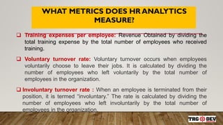 WHAT METRICS DOES HR ANALYTICS
MEASURE?
 Training expenses per employee: Revenue Obtained by dividing the
total training expense by the total number of employees who received
training.
 Voluntary turnover rate: Voluntary turnover occurs when employees
voluntarily choose to leave their jobs. It is calculated by dividing the
number of employees who left voluntarily by the total number of
employees in the organization.
 Involuntary turnover rate : When an employee is terminated from their
position, it is termed “involuntary.” The rate is calculated by dividing the
number of employees who left involuntarily by the total number of
employees in the organization.
 