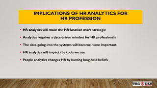 IMPLICATIONS OF HR ANALYTICS FOR
HR PROFESSION
 HR analytics will make the HR function more strategic
 Analytics requires a data-driven mindset for HR professionals
 The data going into the systems will become more important
 HR analytics will impact the tools we use
 People analytics changes HR by busting long-held beliefs
 