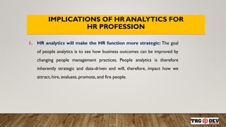 IMPLICATIONS OF HR ANALYTICS FOR
HR PROFESSION
1. HR analytics will make the HR function more strategic: The goal
of people analytics is to see how business outcomes can be improved by
changing people management practices. People analytics is therefore
inherently strategic and data-driven and will, therefore, impact how we
attract, hire, evaluate, promote, and fire people.
 