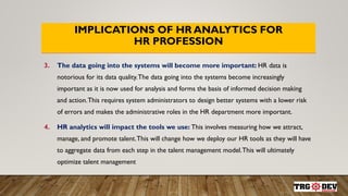 IMPLICATIONS OF HR ANALYTICS FOR
HR PROFESSION
3. The data going into the systems will become more important: HR data is
notorious for its data quality.The data going into the systems become increasingly
important as it is now used for analysis and forms the basis of informed decision making
and action.This requires system administrators to design better systems with a lower risk
of errors and makes the administrative roles in the HR department more important.
4. HR analytics will impact the tools we use: This involves measuring how we attract,
manage, and promote talent.This will change how we deploy our HR tools as they will have
to aggregate data from each step in the talent management model.This will ultimately
optimize talent management
 