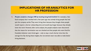 IMPLICATIONS OF HR ANALYTICS FOR
HR PROFESSION
5. People analytics changes HR by busting long-held beliefs: For example, a fast-
food company that I worked with a few years ago was actively hiring people that had
quit the company earlier.They were hiring them because they thought these people
would require a shorter onboarding time and would stay longer because they already
knew the work. However, after some analysis, the people analytics team discovered
that the reason for termination was not checked and that people who were fired for
fraudulent behavior were hired again – only to stay a much shorter time than the
average hire. By sharing these insights, the recruitment team was able to make better
hiring decisions.
 