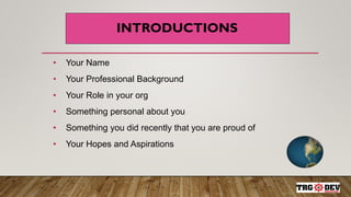 INTRODUCTIONS
• Your Name
• Your Professional Background
• Your Role in your org
• Something personal about you
• Something you did recently that you are proud of
• Your Hopes and Aspirations
 