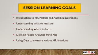 SESSION LEARNING GOALS
• Introduction to HR Metrics and Analytics; Definitions
• Understanding what to measure
• Understanding where to focus
• Defining People Analytics Mind Map
• Using Data to measure various HR functions
 