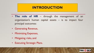 INTRODUCTION
• The role of HR – through the management of an
organization’s human capital assets – is to impact four
principal outcomes:
• Generating Revenue,
• Minimizing Expenses,
• Mitigating risks, and
• Executing Strategic Plans.
 