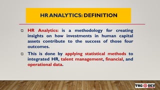7
HR ANALYTICS: DEFINITION
HR Analytics: is a methodology for creating
insights on how investments in human capital
assets contribute to the success of those four
outcomes.
This is done by applying statistical methods to
integrated HR, talent management, financial, and
operational data.
 