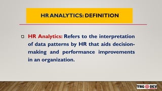 7
HR ANALYTICS: DEFINITION
HR Analytics: Refers to the interpretation
of data patterns by HR that aids decision-
making and performance improvements
in an organization.
 