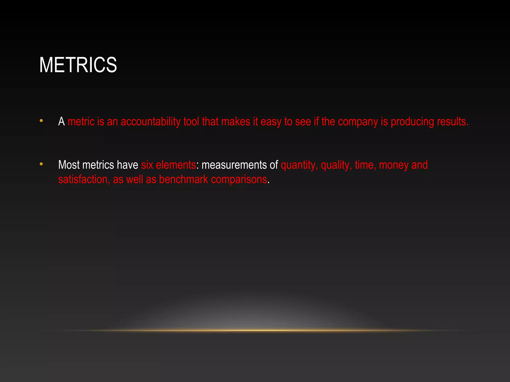 METRICS
• A metric is an accountability tool that makes it easy to see if the company is producing results.
• Most metrics have six elements: measurements of quantity, quality, time, money and
satisfaction, as well as benchmark comparisons.
 