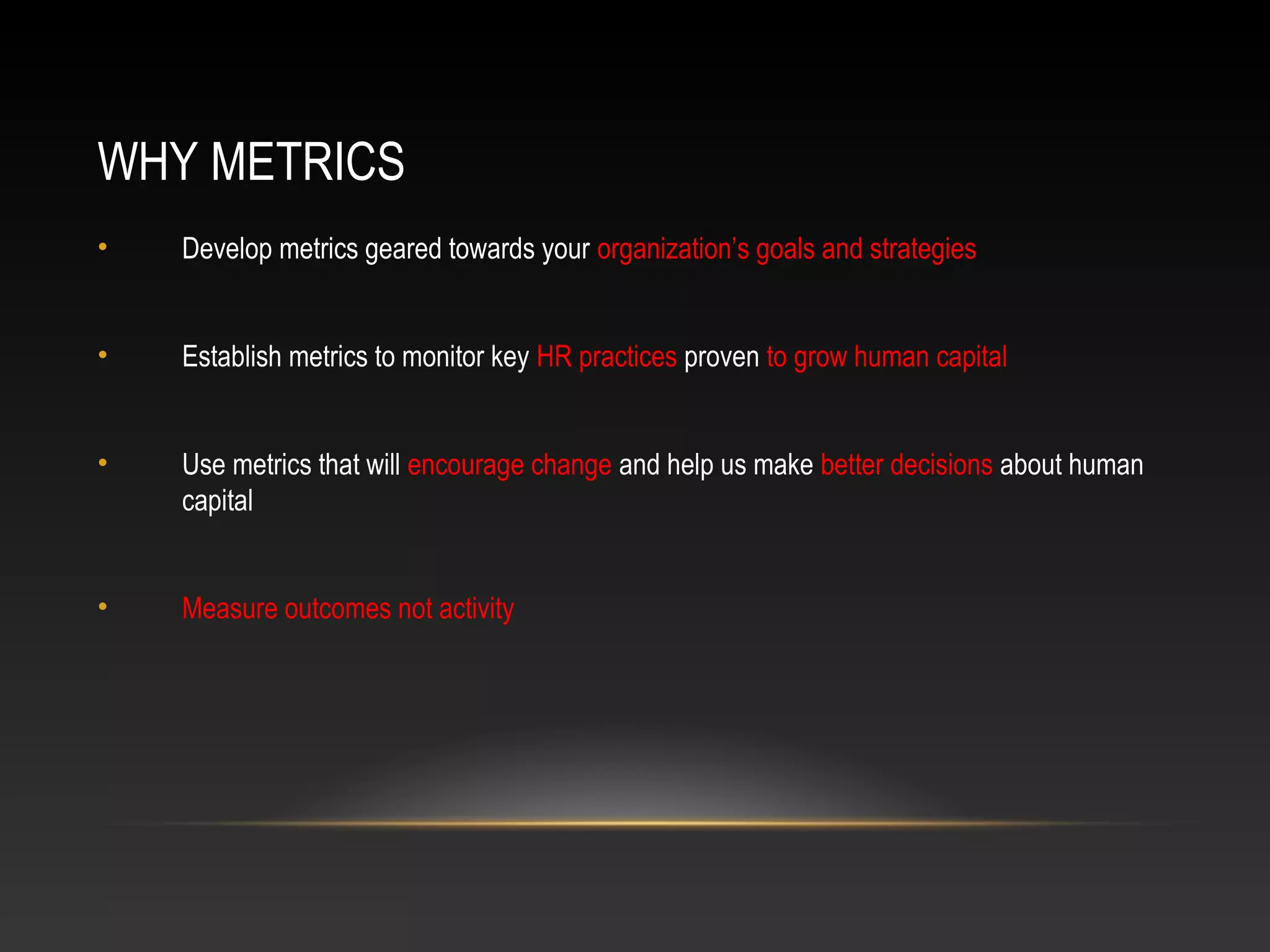 WHY METRICS
• Develop metrics geared towards your organization’s goals and strategies
• Establish metrics to monitor key HR practices proven to grow human capital
• Use metrics that will encourage change and help us make better decisions about human
capital
• Measure outcomes not activity
 