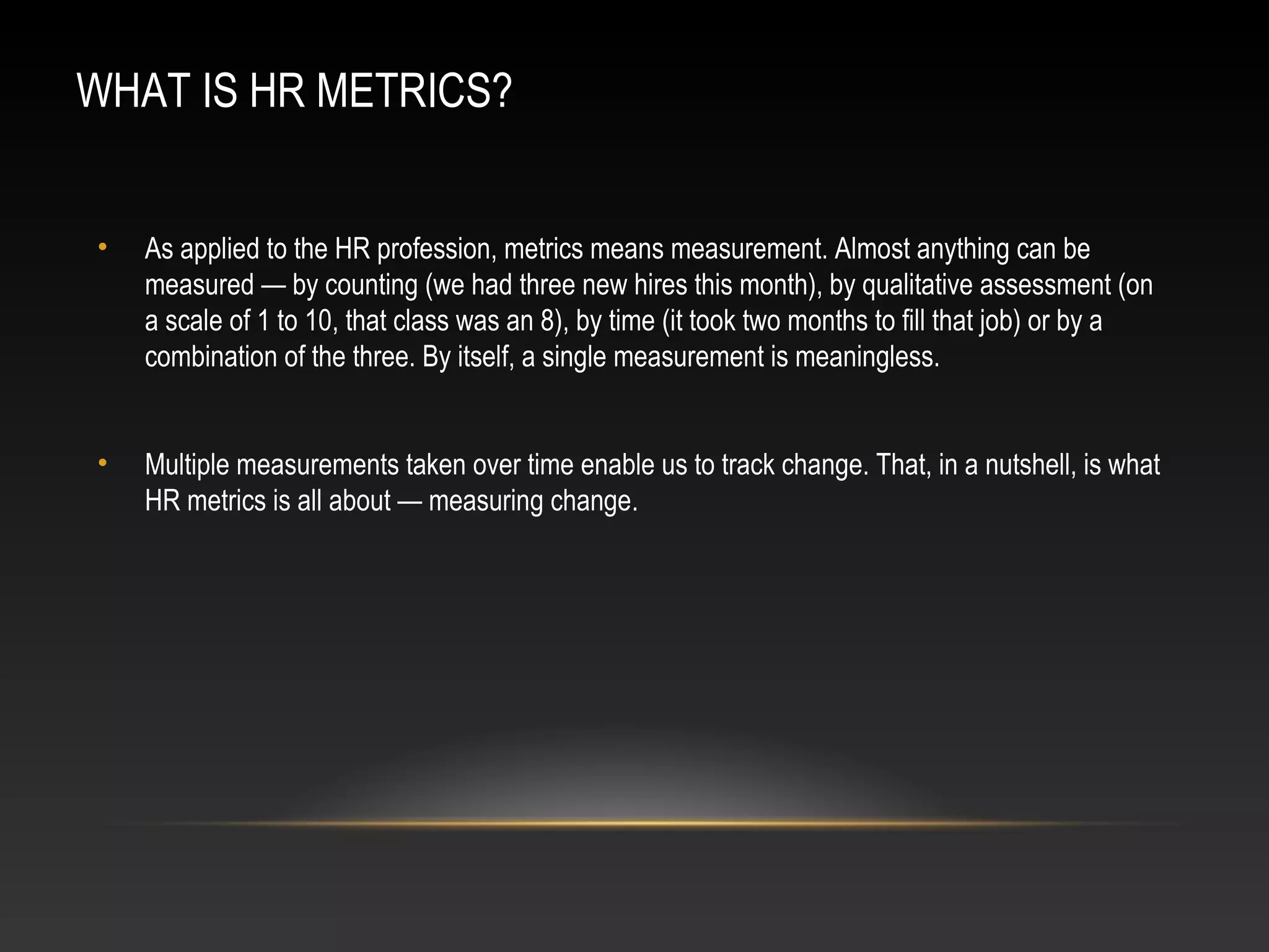 WHAT IS HR METRICS?
• As applied to the HR profession, metrics means measurement. Almost anything can be
measured — by counting (we had three new hires this month), by qualitative assessment (on
a scale of 1 to 10, that class was an 8), by time (it took two months to fill that job) or by a
combination of the three. By itself, a single measurement is meaningless.
• Multiple measurements taken over time enable us to track change. That, in a nutshell, is what
HR metrics is all about — measuring change.
 