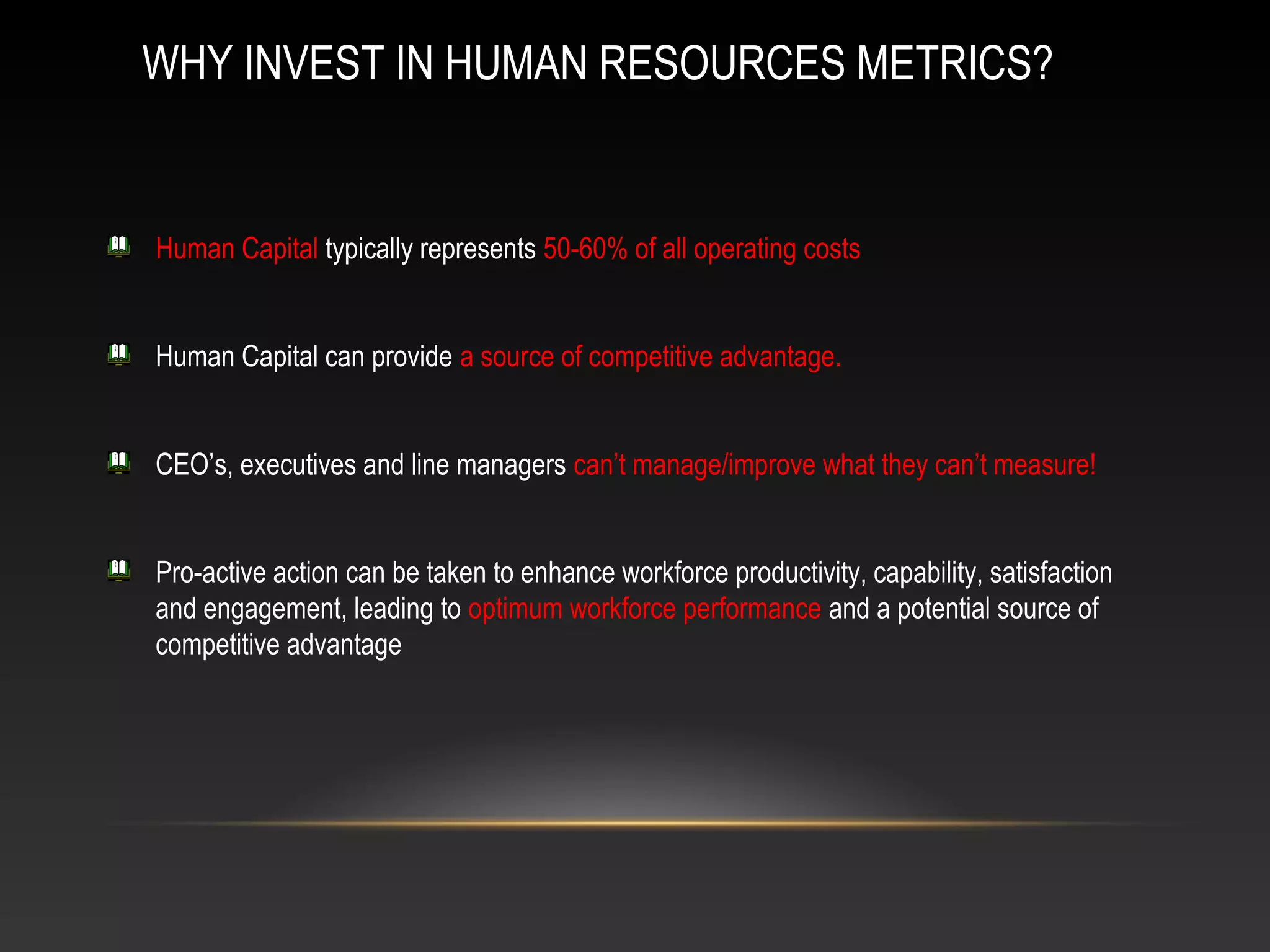 WHY INVEST IN HUMAN RESOURCES METRICS?
Human Capital typically represents 50-60% of all operating costs
Human Capital can provide a source of competitive advantage.
CEO’s, executives and line managers can’t manage/improve what they can’t measure!
Pro-active action can be taken to enhance workforce productivity, capability, satisfaction
and engagement, leading to optimum workforce performance and a potential source of
competitive advantage
 