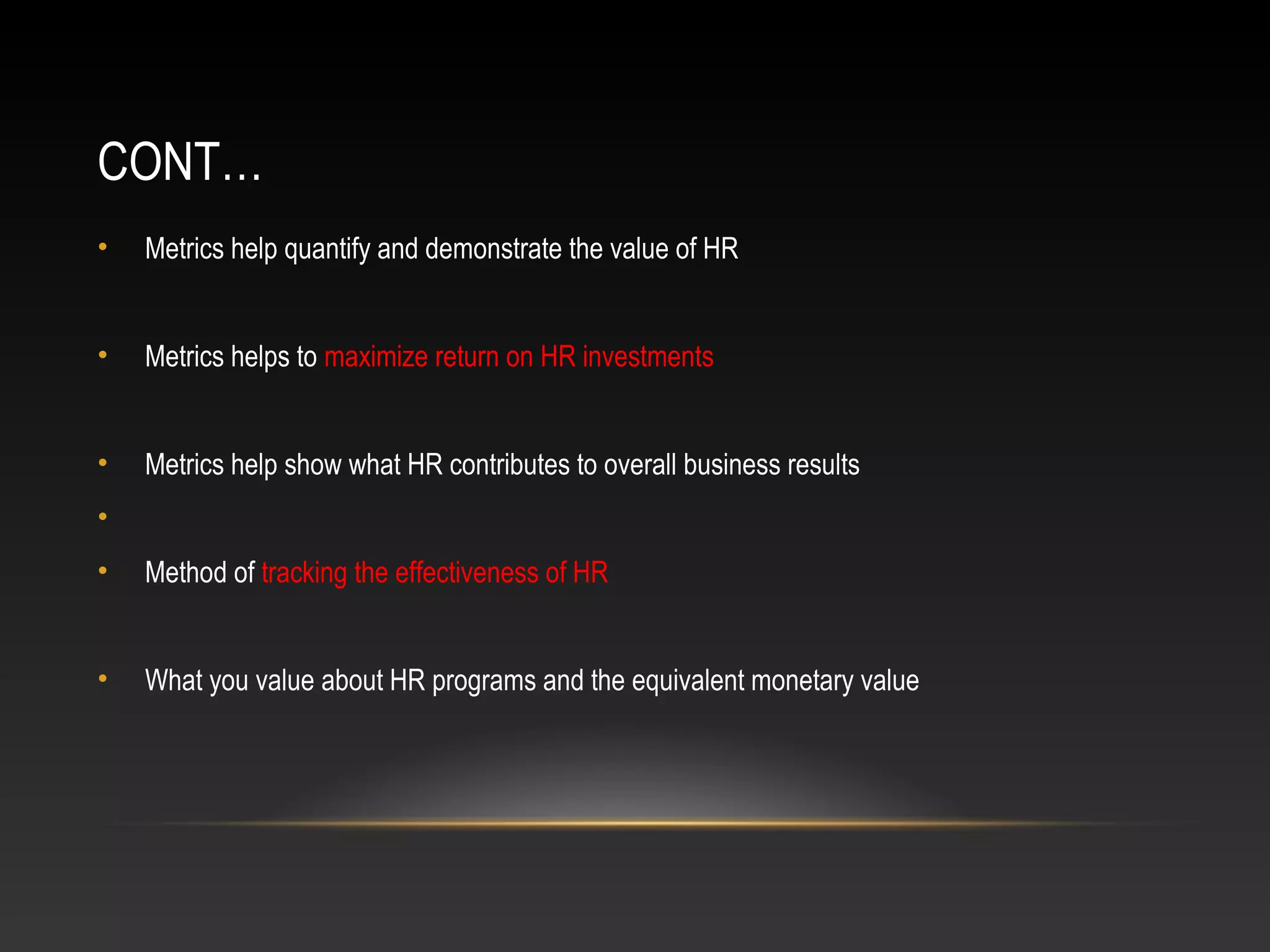 CONT…
• Metrics help quantify and demonstrate the value of HR
• Metrics helps to maximize return on HR investments
• Metrics help show what HR contributes to overall business results
•
• Method of tracking the effectiveness of HR
• What you value about HR programs and the equivalent monetary value
 