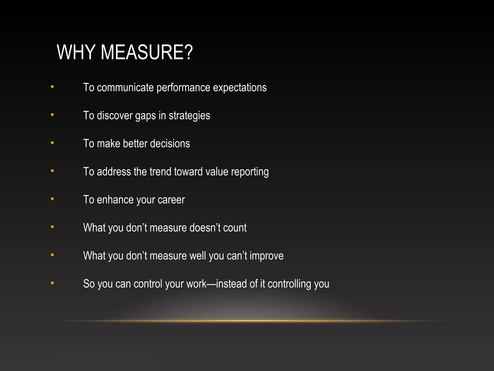 WHY MEASURE?
• To communicate performance expectations
• To discover gaps in strategies
• To make better decisions
• To address the trend toward value reporting
• To enhance your career
• What you don’t measure doesn’t count
• What you don’t measure well you can’t improve
• So you can control your work—instead of it controlling you
 