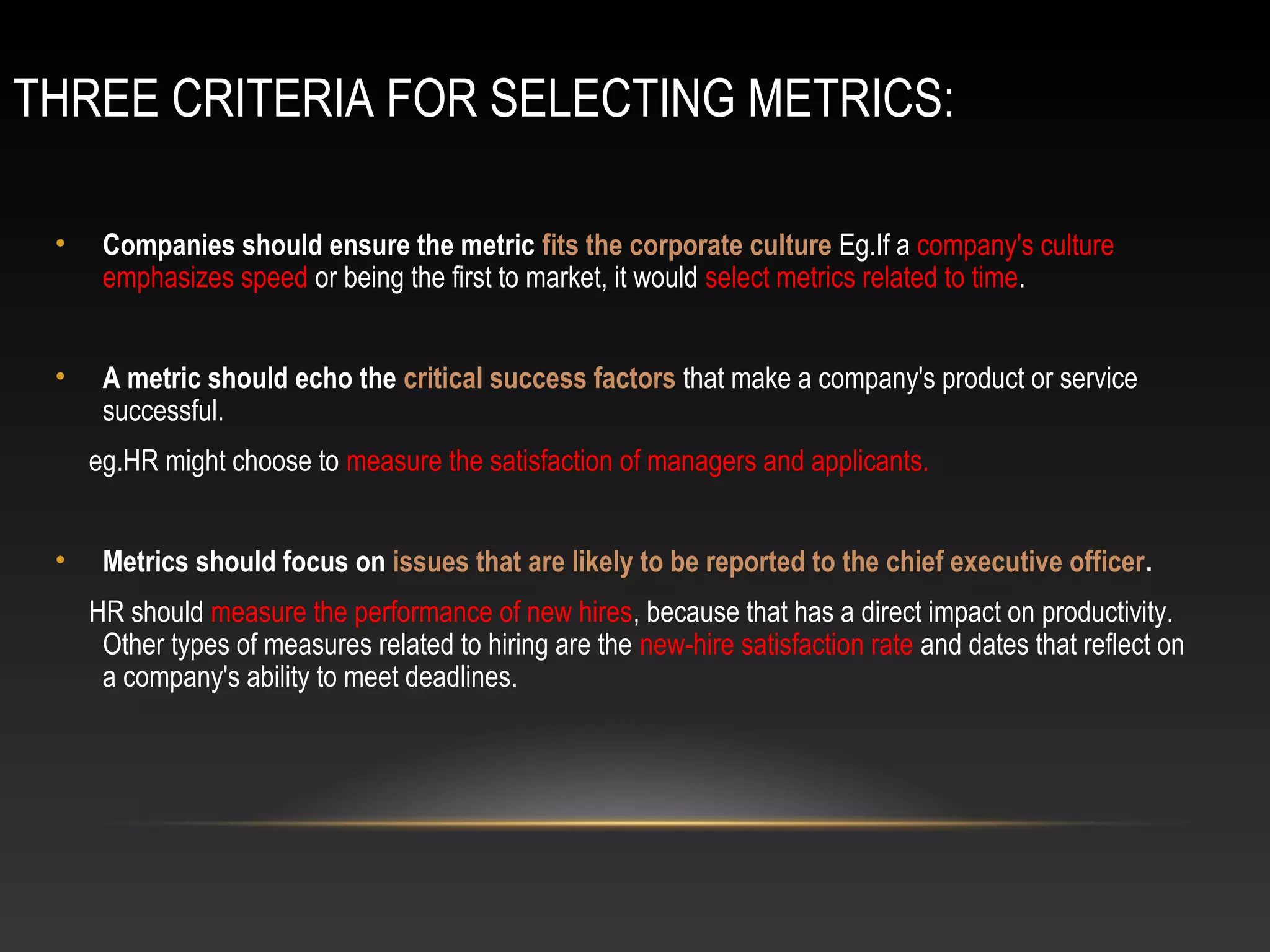 THREE CRITERIA FOR SELECTING METRICS:
• Companies should ensure the metric fits the corporate culture Eg.If a company's culture
emphasizes speed or being the first to market, it would select metrics related to time.
• A metric should echo the critical success factors that make a company's product or service
successful.
eg.HR might choose to measure the satisfaction of managers and applicants.
• Metrics should focus on issues that are likely to be reported to the chief executive officer.
HR should measure the performance of new hires, because that has a direct impact on productivity.
Other types of measures related to hiring are the new-hire satisfaction rate and dates that reflect on
a company's ability to meet deadlines.
 