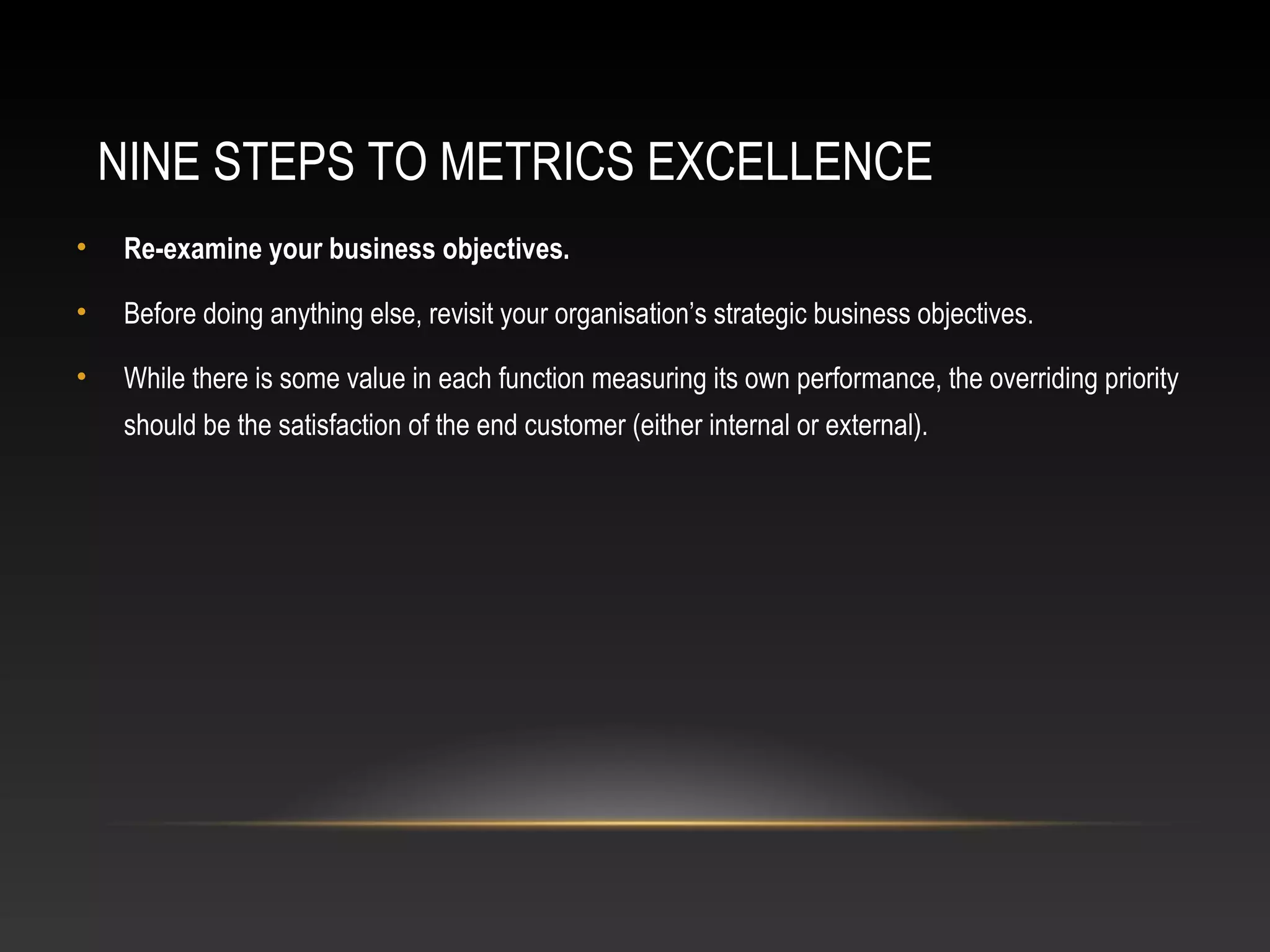 NINE STEPS TO METRICS EXCELLENCE
• Re-examine your business objectives.
• Before doing anything else, revisit your organisation’s strategic business objectives.
• While there is some value in each function measuring its own performance, the overriding priority
should be the satisfaction of the end customer (either internal or external).
 