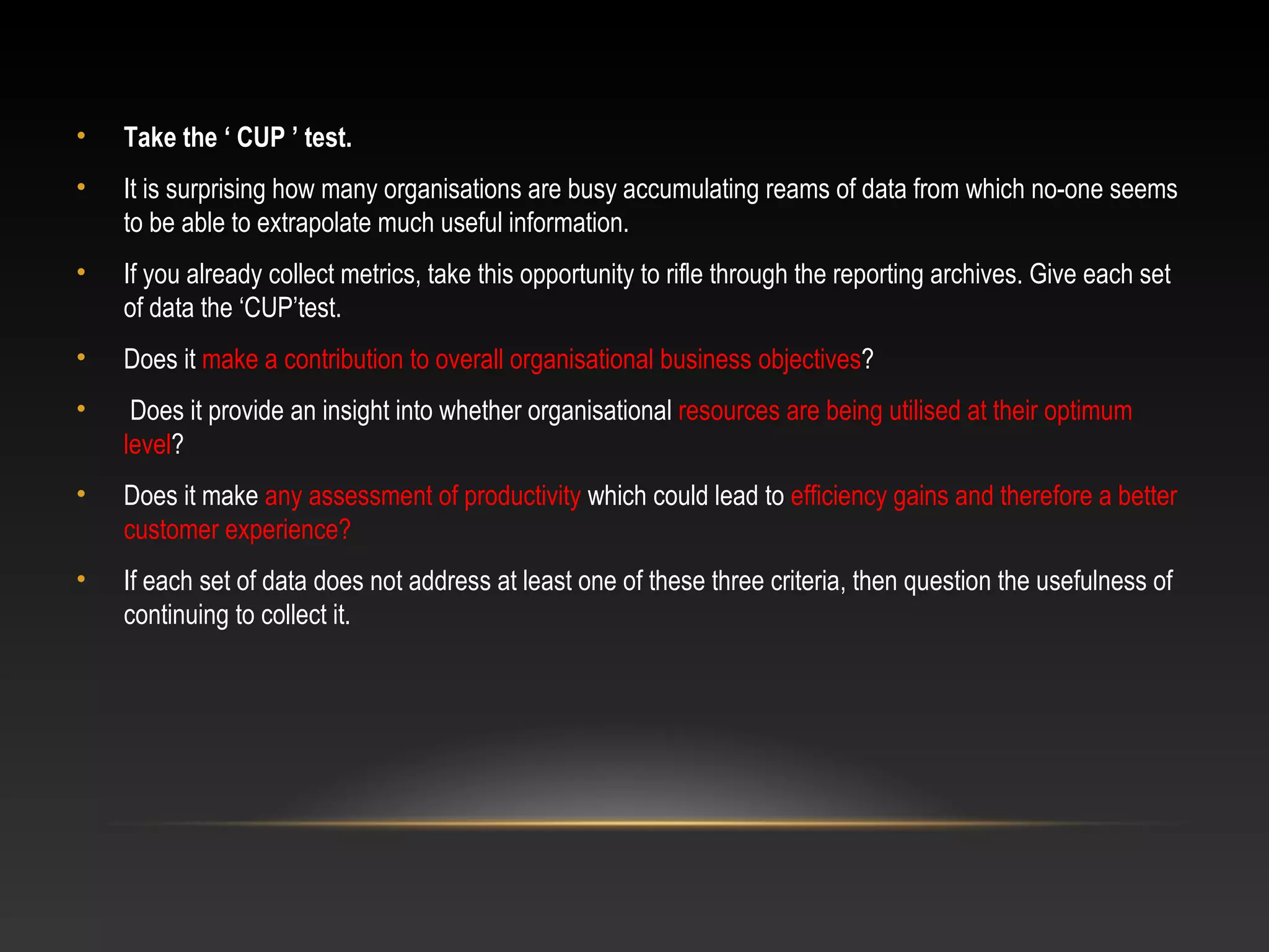 • Take the ‘ CUP ’ test.
• It is surprising how many organisations are busy accumulating reams of data from which no-one seems
to be able to extrapolate much useful information.
• If you already collect metrics, take this opportunity to rifle through the reporting archives. Give each set
of data the ‘CUP’test.
• Does it make a contribution to overall organisational business objectives?
• Does it provide an insight into whether organisational resources are being utilised at their optimum
level?
• Does it make any assessment of productivity which could lead to efficiency gains and therefore a better
customer experience?
• If each set of data does not address at least one of these three criteria, then question the usefulness of
continuing to collect it.
 