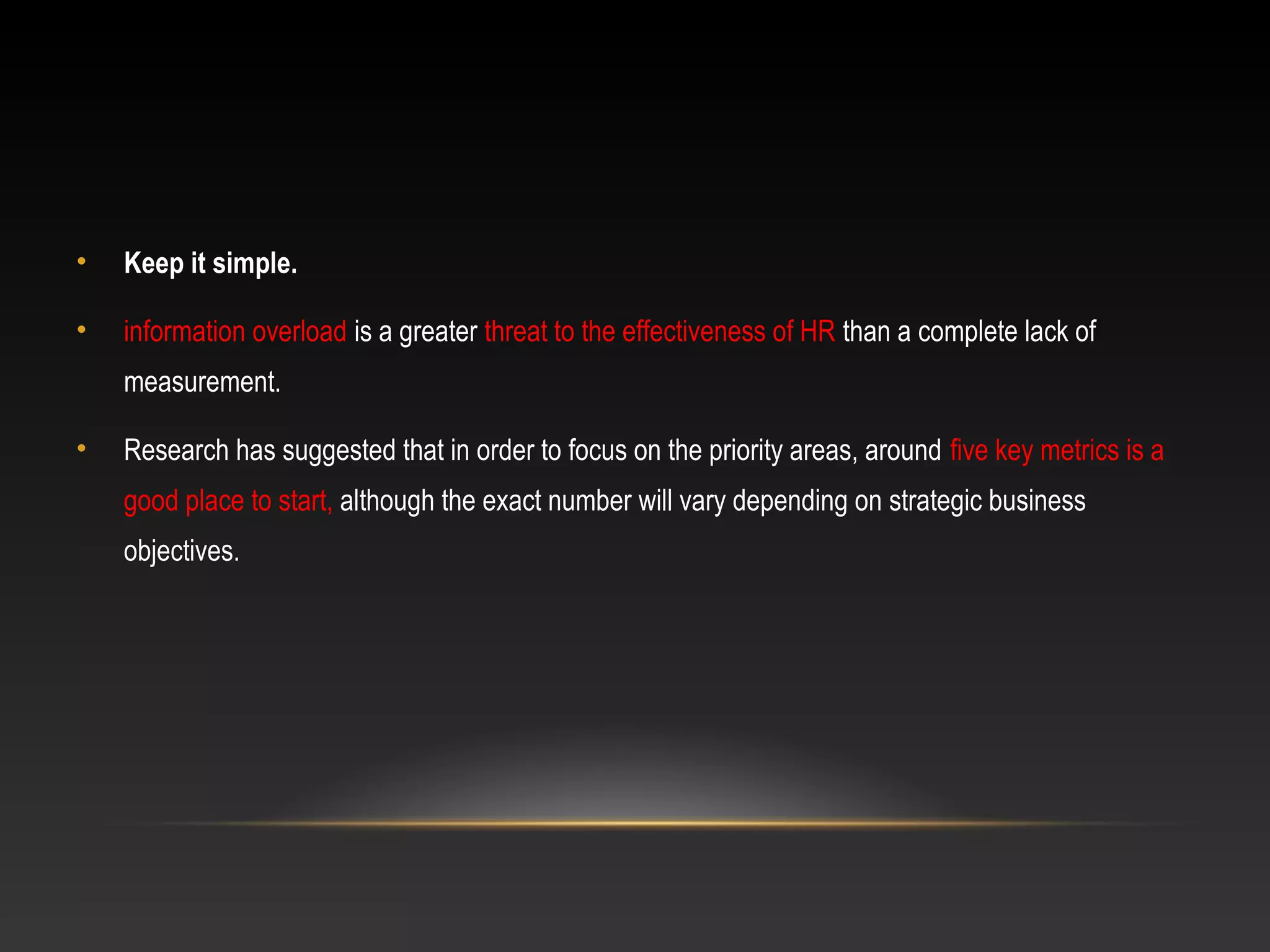 • Keep it simple.
• information overload is a greater threat to the effectiveness of HR than a complete lack of
measurement.
• Research has suggested that in order to focus on the priority areas, around five key metrics is a
good place to start, although the exact number will vary depending on strategic business
objectives.
 