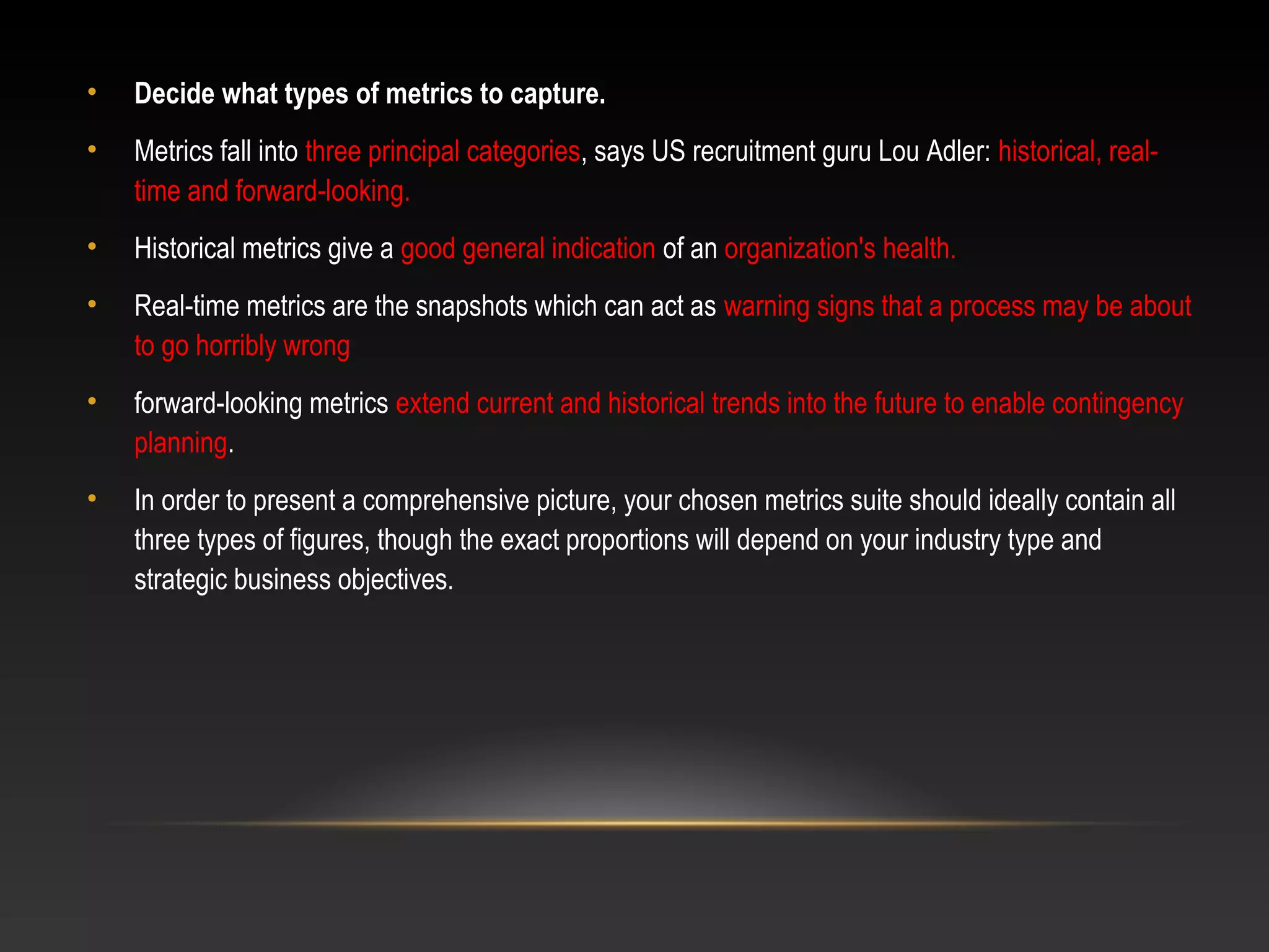 • Decide what types of metrics to capture.
• Metrics fall into three principal categories, says US recruitment guru Lou Adler: historical, real-
time and forward-looking.
• Historical metrics give a good general indication of an organization's health.
• Real-time metrics are the snapshots which can act as warning signs that a process may be about
to go horribly wrong
• forward-looking metrics extend current and historical trends into the future to enable contingency
planning.
• In order to present a comprehensive picture, your chosen metrics suite should ideally contain all
three types of figures, though the exact proportions will depend on your industry type and
strategic business objectives.
 