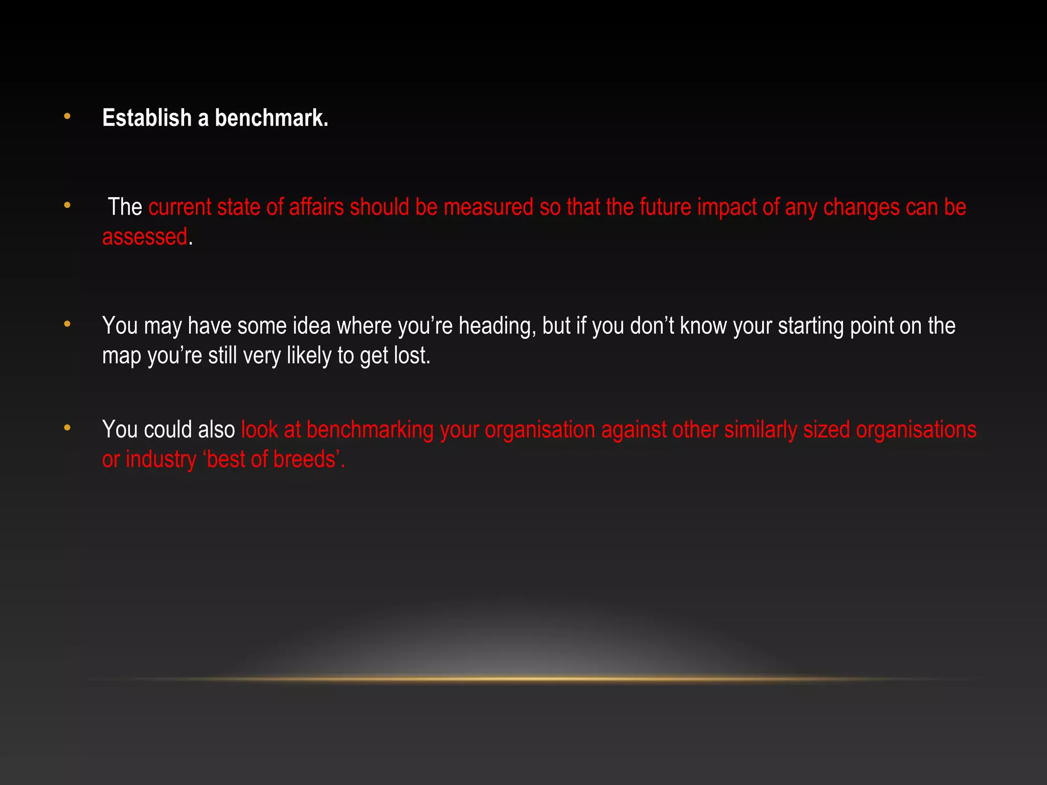• Establish a benchmark.
• The current state of affairs should be measured so that the future impact of any changes can be
assessed.
• You may have some idea where you’re heading, but if you don’t know your starting point on the
map you’re still very likely to get lost.
• You could also look at benchmarking your organisation against other similarly sized organisations
or industry ‘best of breeds’.
 