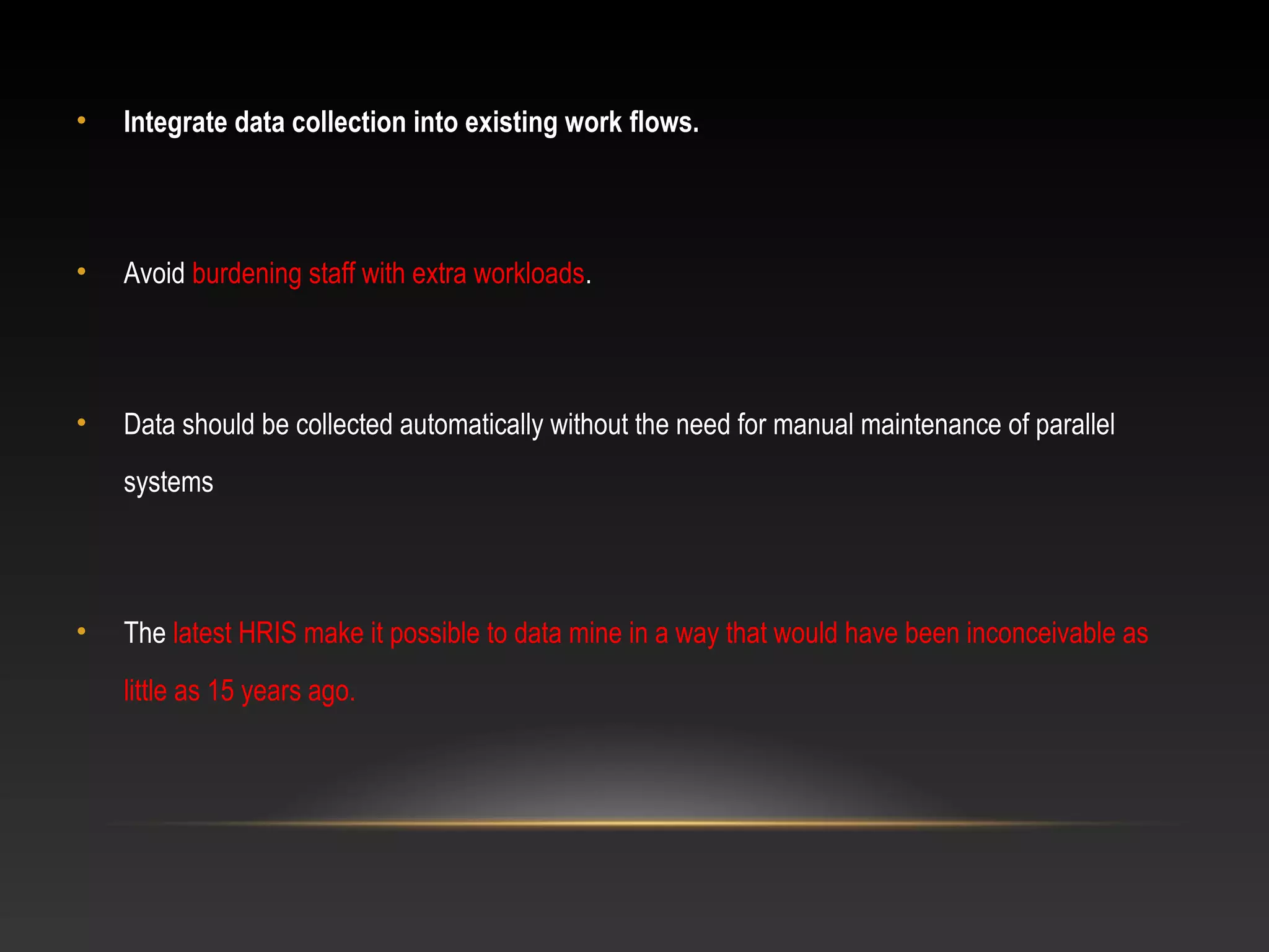 • Integrate data collection into existing work flows.
• Avoid burdening staff with extra workloads.
• Data should be collected automatically without the need for manual maintenance of parallel
systems
• The latest HRIS make it possible to data mine in a way that would have been inconceivable as
little as 15 years ago.
 