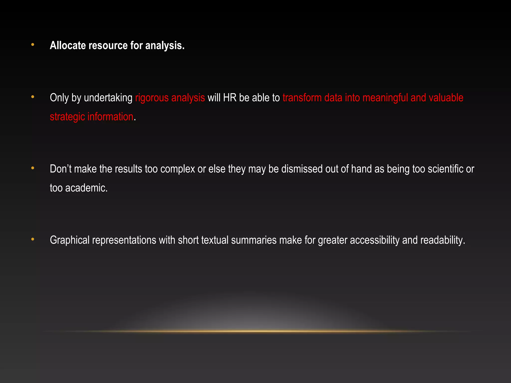 • Allocate resource for analysis.
• Only by undertaking rigorous analysis will HR be able to transform data into meaningful and valuable
strategic information.
• Don’t make the results too complex or else they may be dismissed out of hand as being too scientific or
too academic.
• Graphical representations with short textual summaries make for greater accessibility and readability.
 