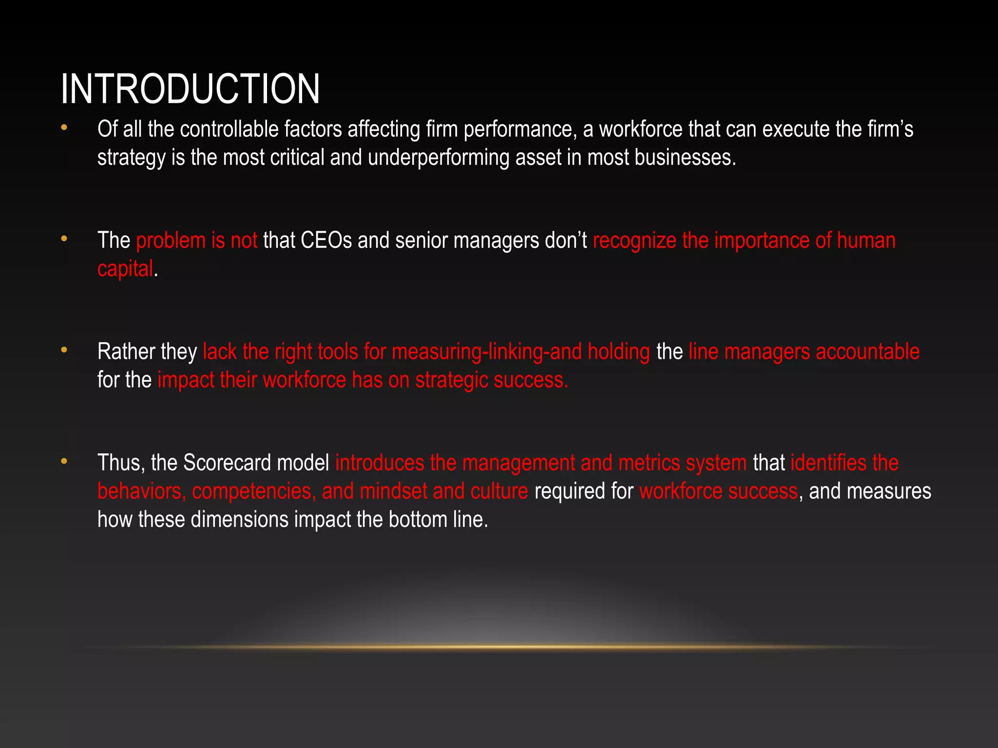 INTRODUCTION
• Of all the controllable factors affecting firm performance, a workforce that can execute the firm’s
strategy is the most critical and underperforming asset in most businesses.
• The problem is not that CEOs and senior managers don’t recognize the importance of human
capital.
• Rather they lack the right tools for measuring-linking-and holding the line managers accountable
for the impact their workforce has on strategic success.
• Thus, the Scorecard model introduces the management and metrics system that identifies the
behaviors, competencies, and mindset and culture required for workforce success, and measures
how these dimensions impact the bottom line.
 