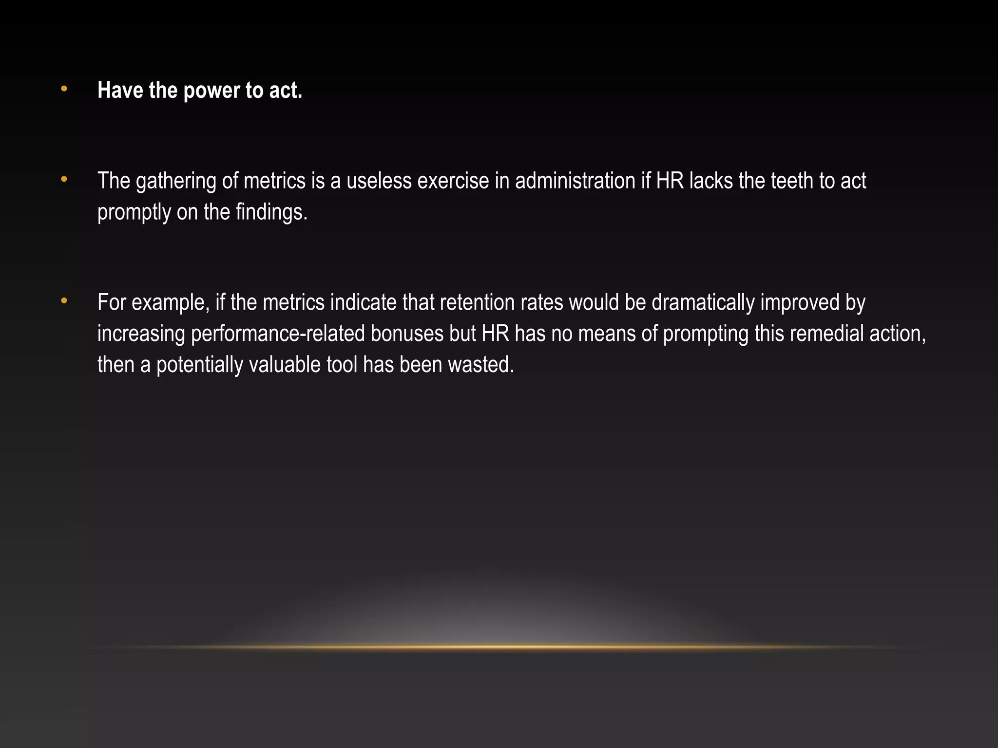 • Have the power to act.
• The gathering of metrics is a useless exercise in administration if HR lacks the teeth to act
promptly on the findings.
• For example, if the metrics indicate that retention rates would be dramatically improved by
increasing performance-related bonuses but HR has no means of prompting this remedial action,
then a potentially valuable tool has been wasted.
 