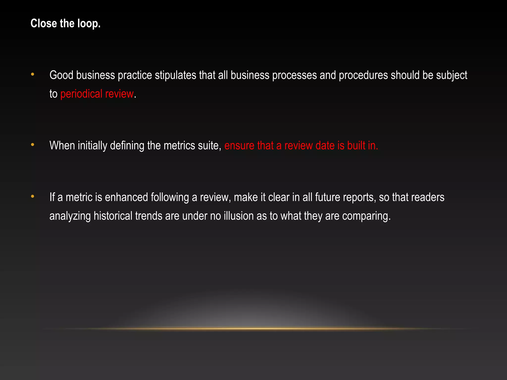 Close the loop.
• Good business practice stipulates that all business processes and procedures should be subject
to periodical review.
• When initially defining the metrics suite, ensure that a review date is built in.
• If a metric is enhanced following a review, make it clear in all future reports, so that readers
analyzing historical trends are under no illusion as to what they are comparing.
 