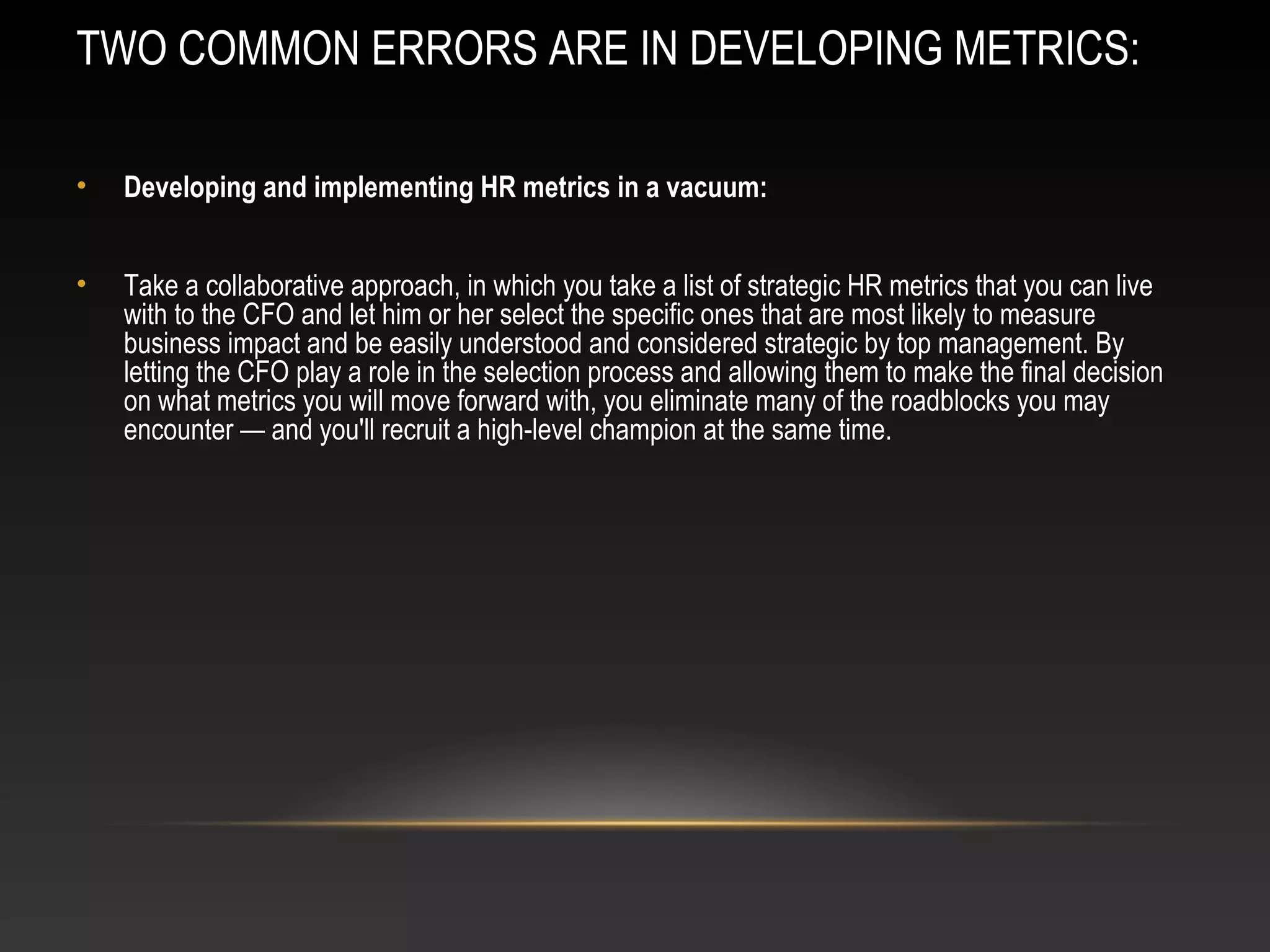 TWO COMMON ERRORS ARE IN DEVELOPING METRICS:
• Developing and implementing HR metrics in a vacuum:
• Take a collaborative approach, in which you take a list of strategic HR metrics that you can live
with to the CFO and let him or her select the specific ones that are most likely to measure
business impact and be easily understood and considered strategic by top management. By
letting the CFO play a role in the selection process and allowing them to make the final decision
on what metrics you will move forward with, you eliminate many of the roadblocks you may
encounter — and you'll recruit a high-level champion at the same time.
 
