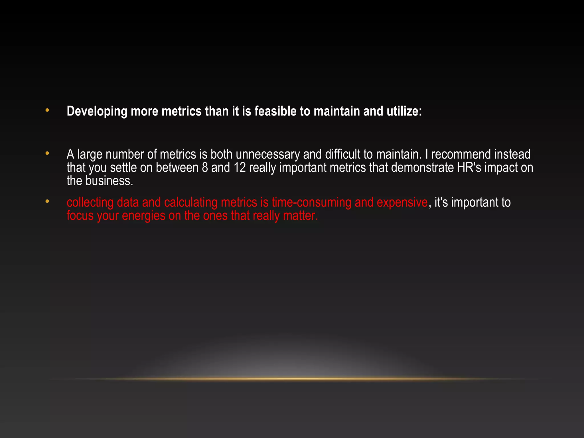 • Developing more metrics than it is feasible to maintain and utilize:
• A large number of metrics is both unnecessary and difficult to maintain. I recommend instead
that you settle on between 8 and 12 really important metrics that demonstrate HR's impact on
the business.
• collecting data and calculating metrics is time-consuming and expensive, it's important to
focus your energies on the ones that really matter.
 