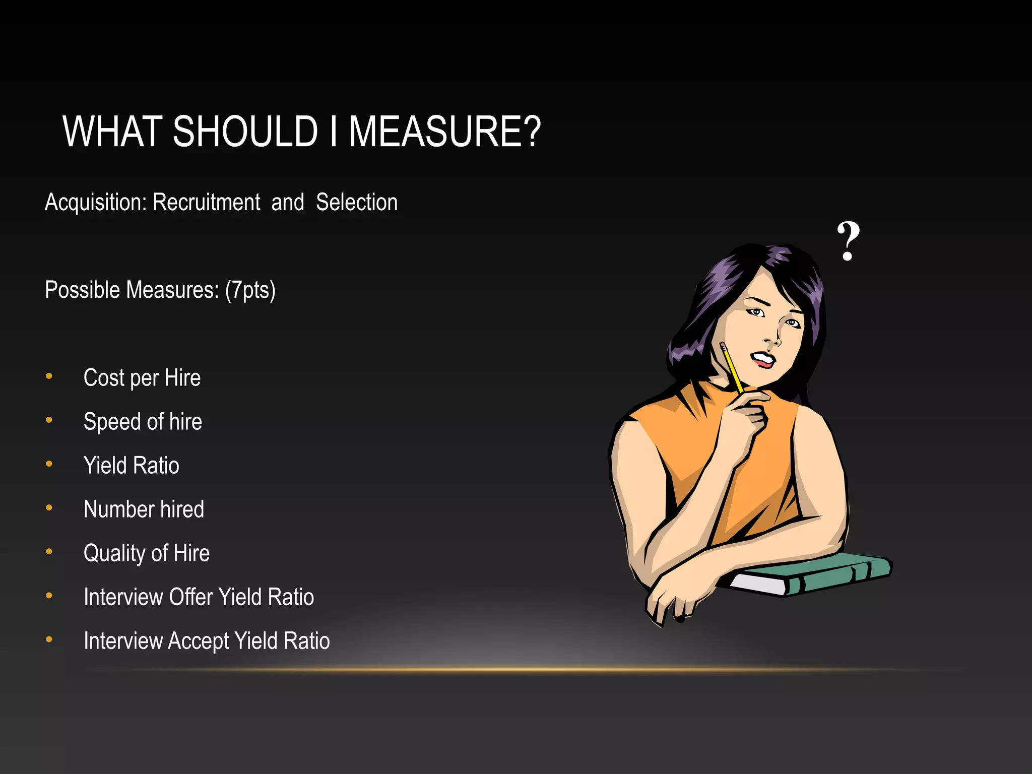WHAT SHOULD I MEASURE?
Acquisition: Recruitment and Selection
Possible Measures: (7pts)
• Cost per Hire
• Speed of hire
• Yield Ratio
• Number hired
• Quality of Hire
• Interview Offer Yield Ratio
• Interview Accept Yield Ratio
?
 