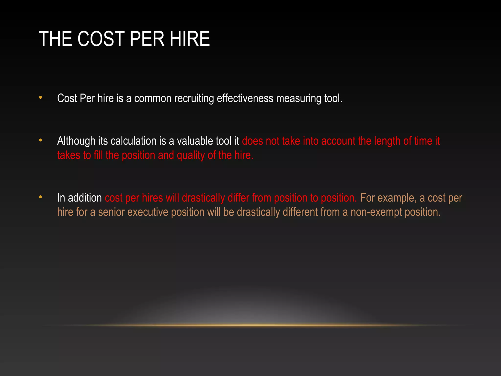 THE COST PER HIRE
• Cost Per hire is a common recruiting effectiveness measuring tool.
• Although its calculation is a valuable tool it does not take into account the length of time it
takes to fill the position and quality of the hire.
• In addition cost per hires will drastically differ from position to position. For example, a cost per
hire for a senior executive position will be drastically different from a non-exempt position.
 