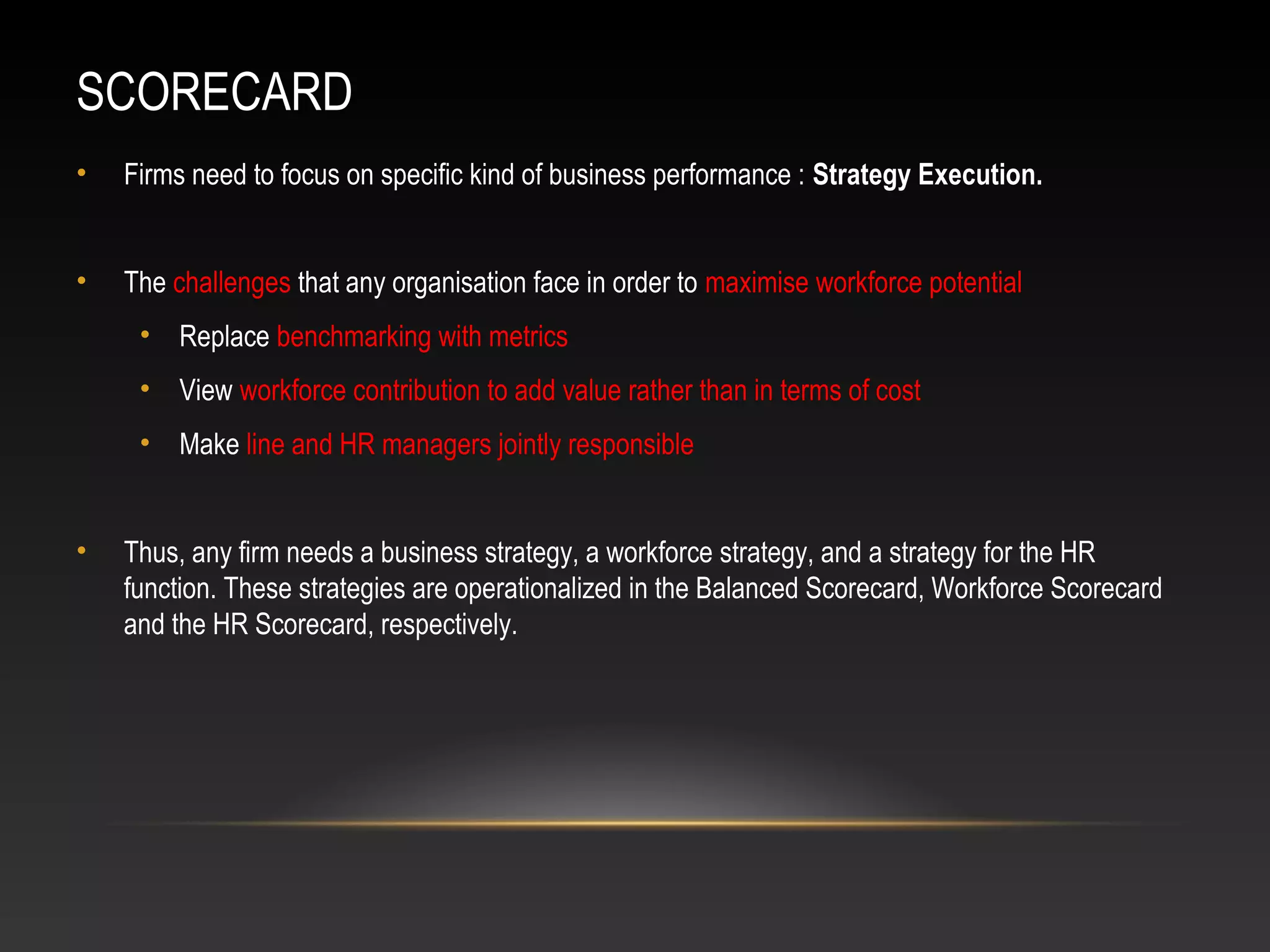 SCORECARD
• Firms need to focus on specific kind of business performance : Strategy Execution.
• The challenges that any organisation face in order to maximise workforce potential
• Replace benchmarking with metrics
• View workforce contribution to add value rather than in terms of cost
• Make line and HR managers jointly responsible
• Thus, any firm needs a business strategy, a workforce strategy, and a strategy for the HR
function. These strategies are operationalized in the Balanced Scorecard, Workforce Scorecard
and the HR Scorecard, respectively.
 