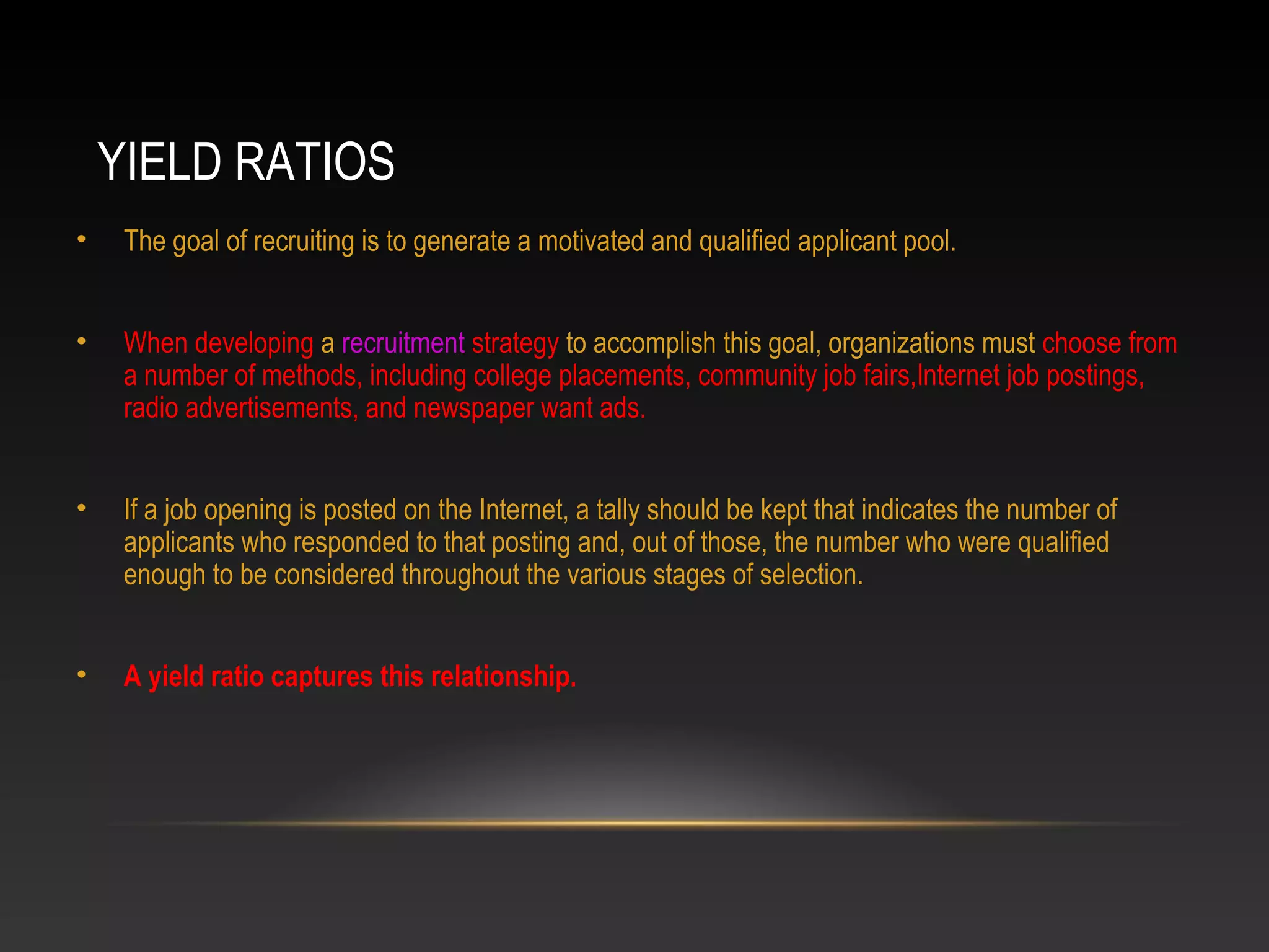 YIELD RATIOS
• The goal of recruiting is to generate a motivated and qualified applicant pool.
• When developing a recruitment strategy to accomplish this goal, organizations must choose from
a number of methods, including college placements, community job fairs,Internet job postings,
radio advertisements, and newspaper want ads.
• If a job opening is posted on the Internet, a tally should be kept that indicates the number of
applicants who responded to that posting and, out of those, the number who were qualified
enough to be considered throughout the various stages of selection.
• A yield ratio captures this relationship.
 