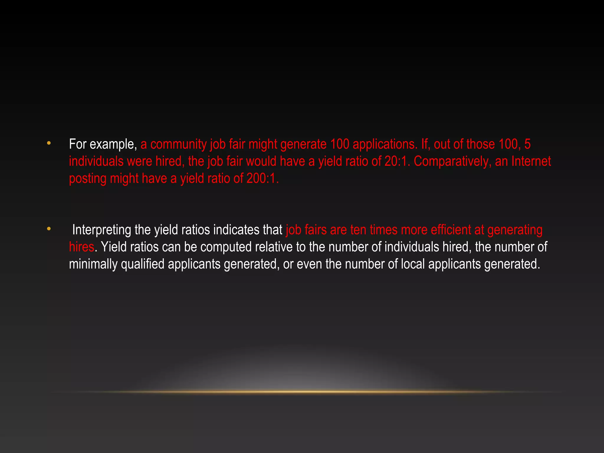 • For example, a community job fair might generate 100 applications. If, out of those 100, 5
individuals were hired, the job fair would have a yield ratio of 20:1. Comparatively, an Internet
posting might have a yield ratio of 200:1.
• Interpreting the yield ratios indicates that job fairs are ten times more efficient at generating
hires. Yield ratios can be computed relative to the number of individuals hired, the number of
minimally qualified applicants generated, or even the number of local applicants generated.
 