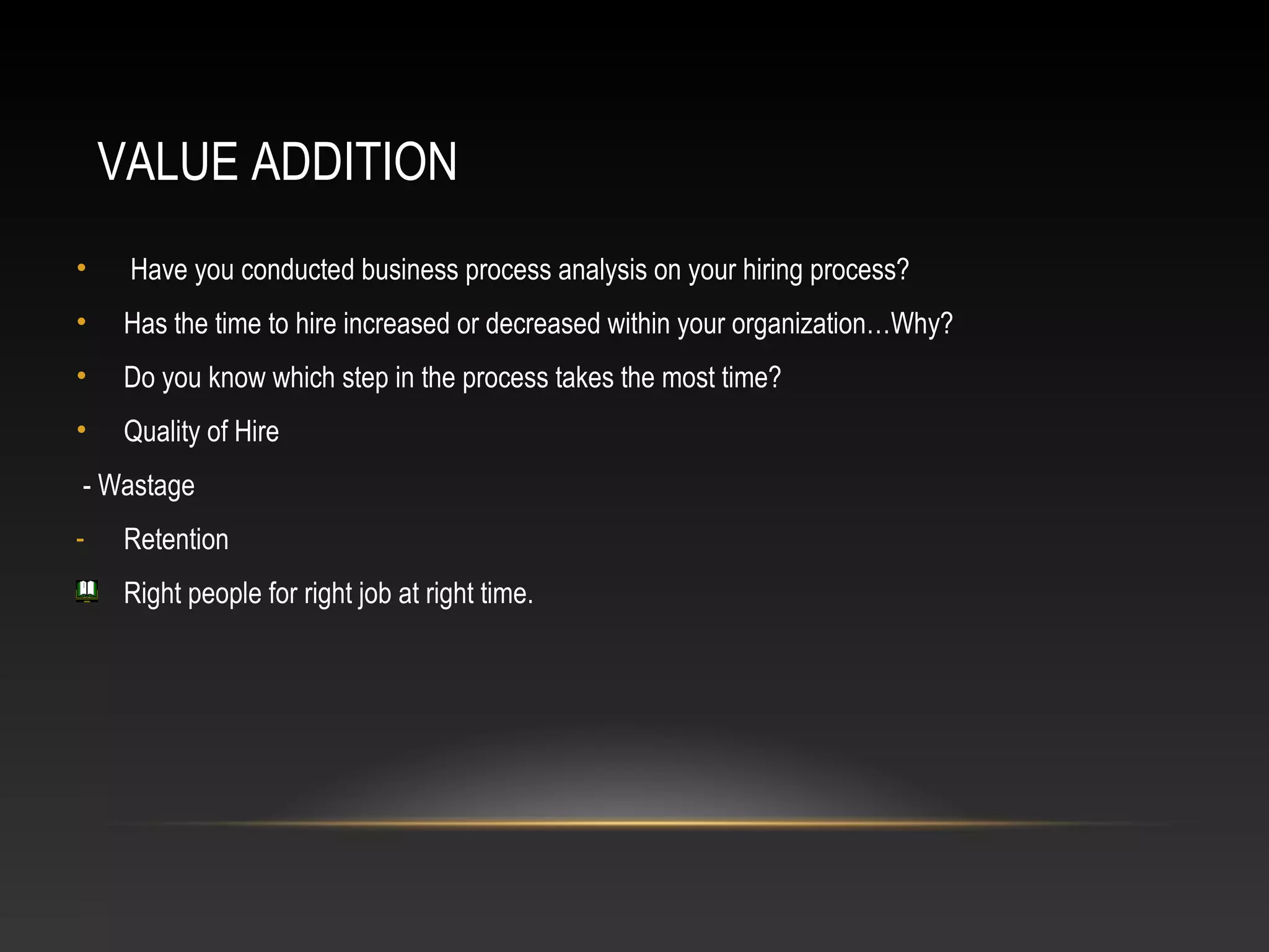 VALUE ADDITION
• Have you conducted business process analysis on your hiring process?
• Has the time to hire increased or decreased within your organization…Why?
• Do you know which step in the process takes the most time?
• Quality of Hire
- Wastage
- Retention
Right people for right job at right time.
 