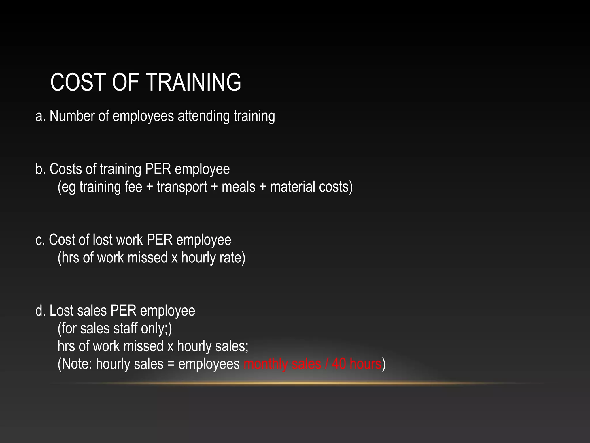 COST OF TRAINING
a. Number of employees attending training
b. Costs of training PER employee
(eg training fee + transport + meals + material costs)
c. Cost of lost work PER employee
(hrs of work missed x hourly rate)
d. Lost sales PER employee
(for sales staff only;)
hrs of work missed x hourly sales;
(Note: hourly sales = employees monthly sales / 40 hours)
 