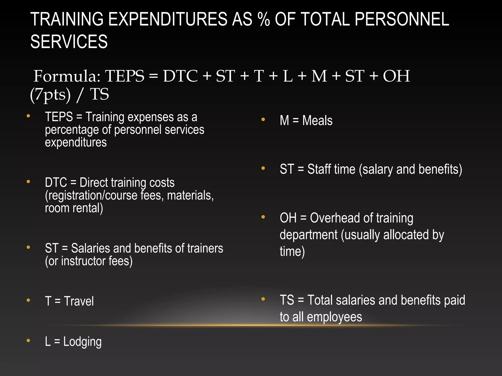 • TEPS = Training expenses as a
percentage of personnel services
expenditures
• DTC = Direct training costs
(registration/course fees, materials,
room rental)
• ST = Salaries and benefits of trainers
(or instructor fees)
• T = Travel
• L = Lodging
• M = Meals
• ST = Staff time (salary and benefits)
• OH = Overhead of training
department (usually allocated by
time)
• TS = Total salaries and benefits paid
to all employees
TRAINING EXPENDITURES AS % OF TOTAL PERSONNEL
SERVICES
Formula: TEPS = DTC + ST + T + L + M + ST + OH
(7pts) / TS
 