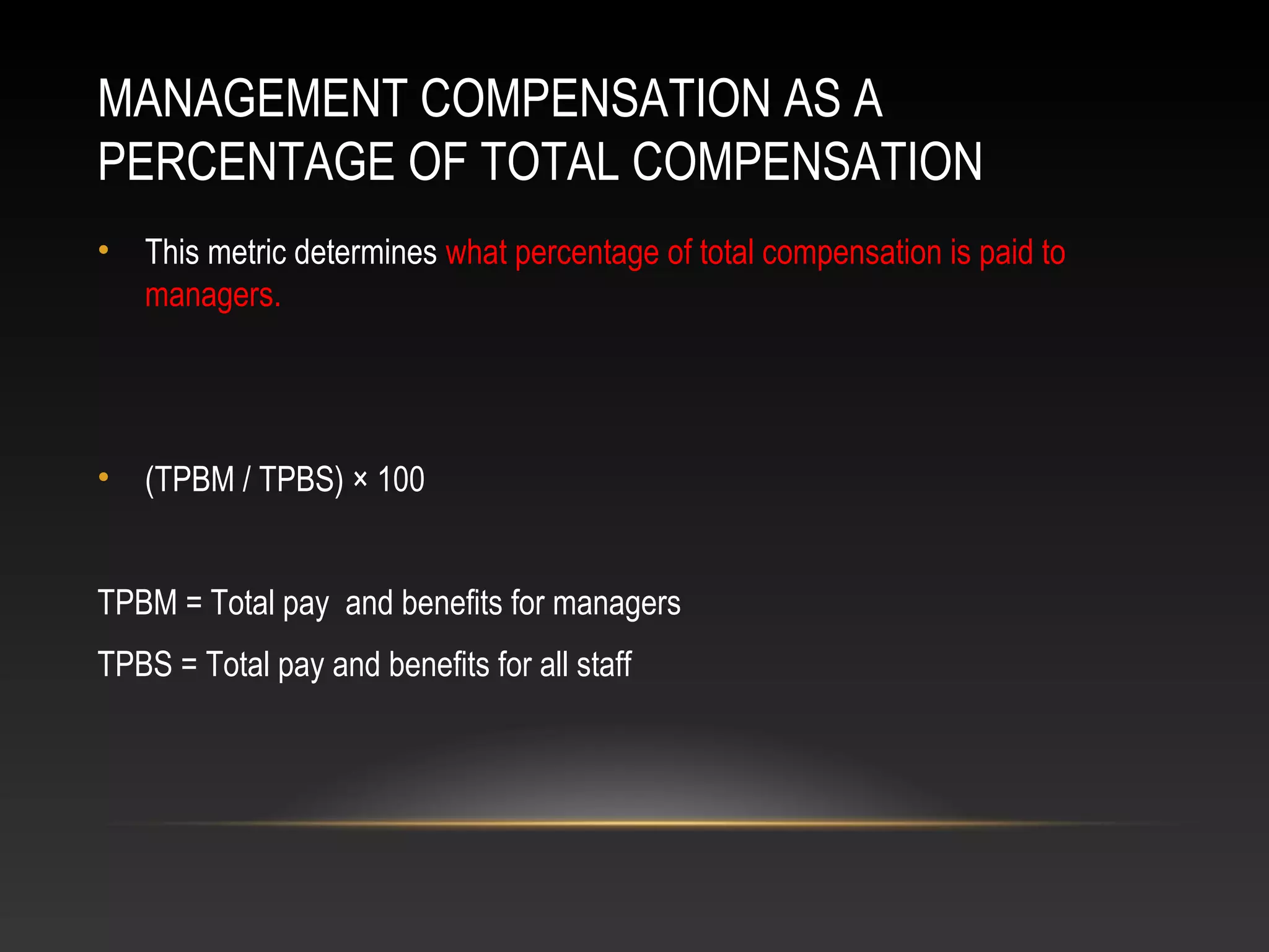 MANAGEMENT COMPENSATION AS A
PERCENTAGE OF TOTAL COMPENSATION
• This metric determines what percentage of total compensation is paid to
managers.
• (TPBM / TPBS) × 100
TPBM = Total pay and benefits for managers
TPBS = Total pay and benefits for all staff
 