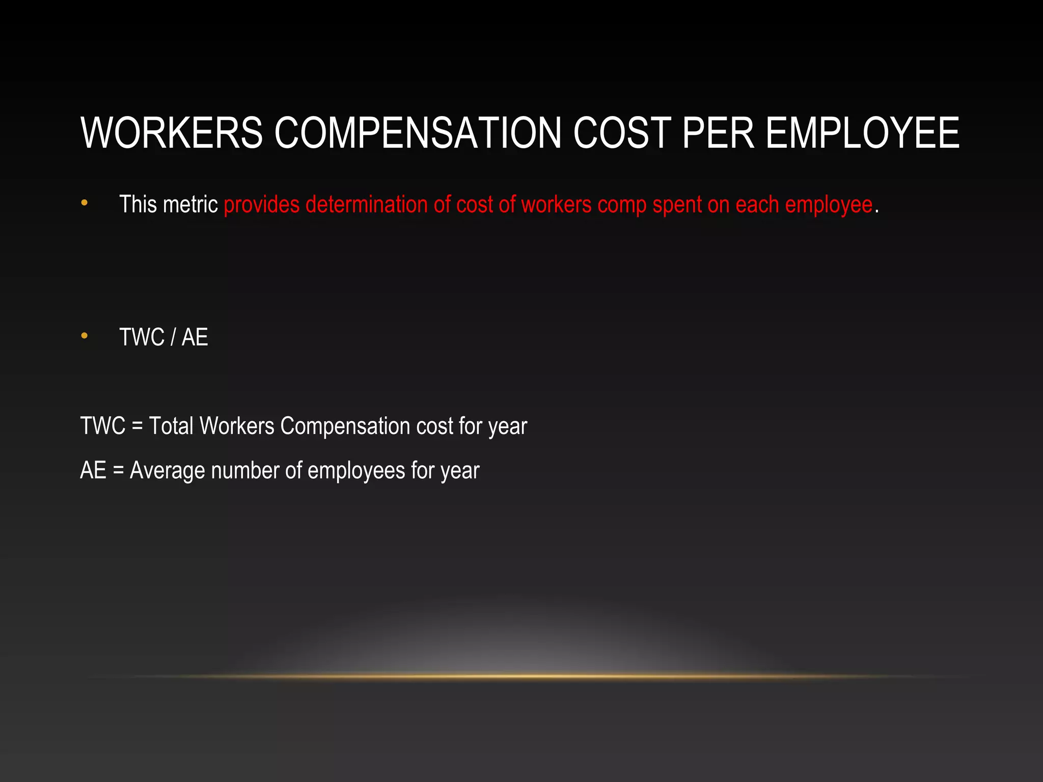 WORKERS COMPENSATION COST PER EMPLOYEE
• This metric provides determination of cost of workers comp spent on each employee.
• TWC / AE
TWC = Total Workers Compensation cost for year
AE = Average number of employees for year
 