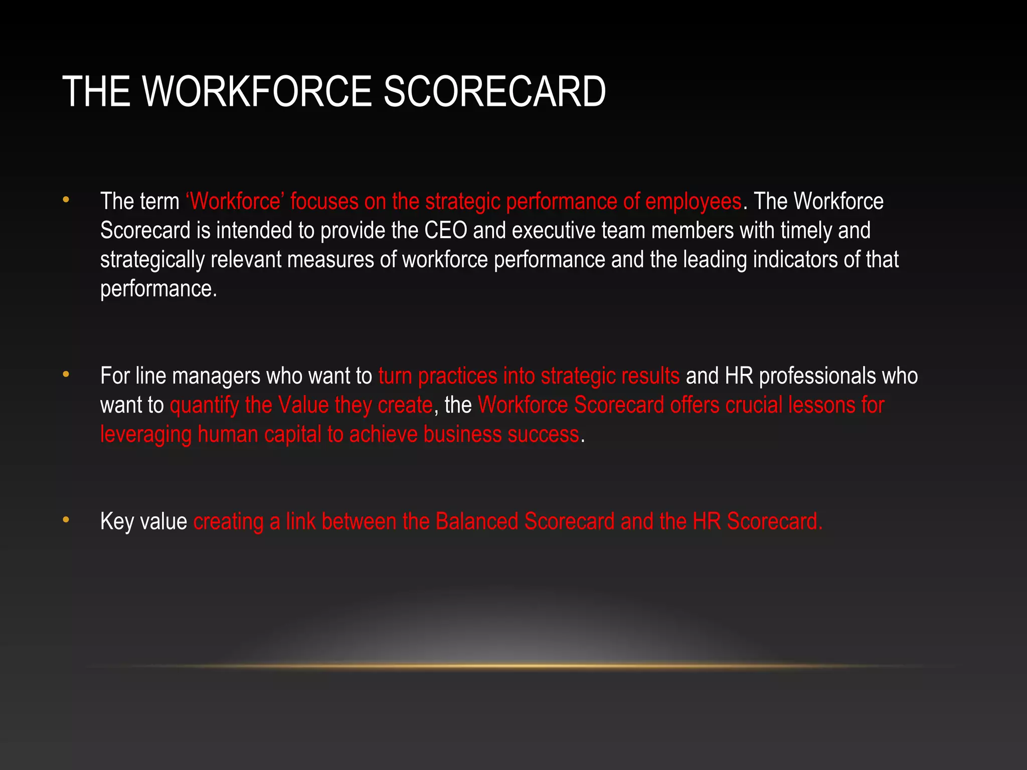 THE WORKFORCE SCORECARD
• The term ‘Workforce’ focuses on the strategic performance of employees. The Workforce
Scorecard is intended to provide the CEO and executive team members with timely and
strategically relevant measures of workforce performance and the leading indicators of that
performance.
• For line managers who want to turn practices into strategic results and HR professionals who
want to quantify the Value they create, the Workforce Scorecard offers crucial lessons for
leveraging human capital to achieve business success.
• Key value creating a link between the Balanced Scorecard and the HR Scorecard.
 