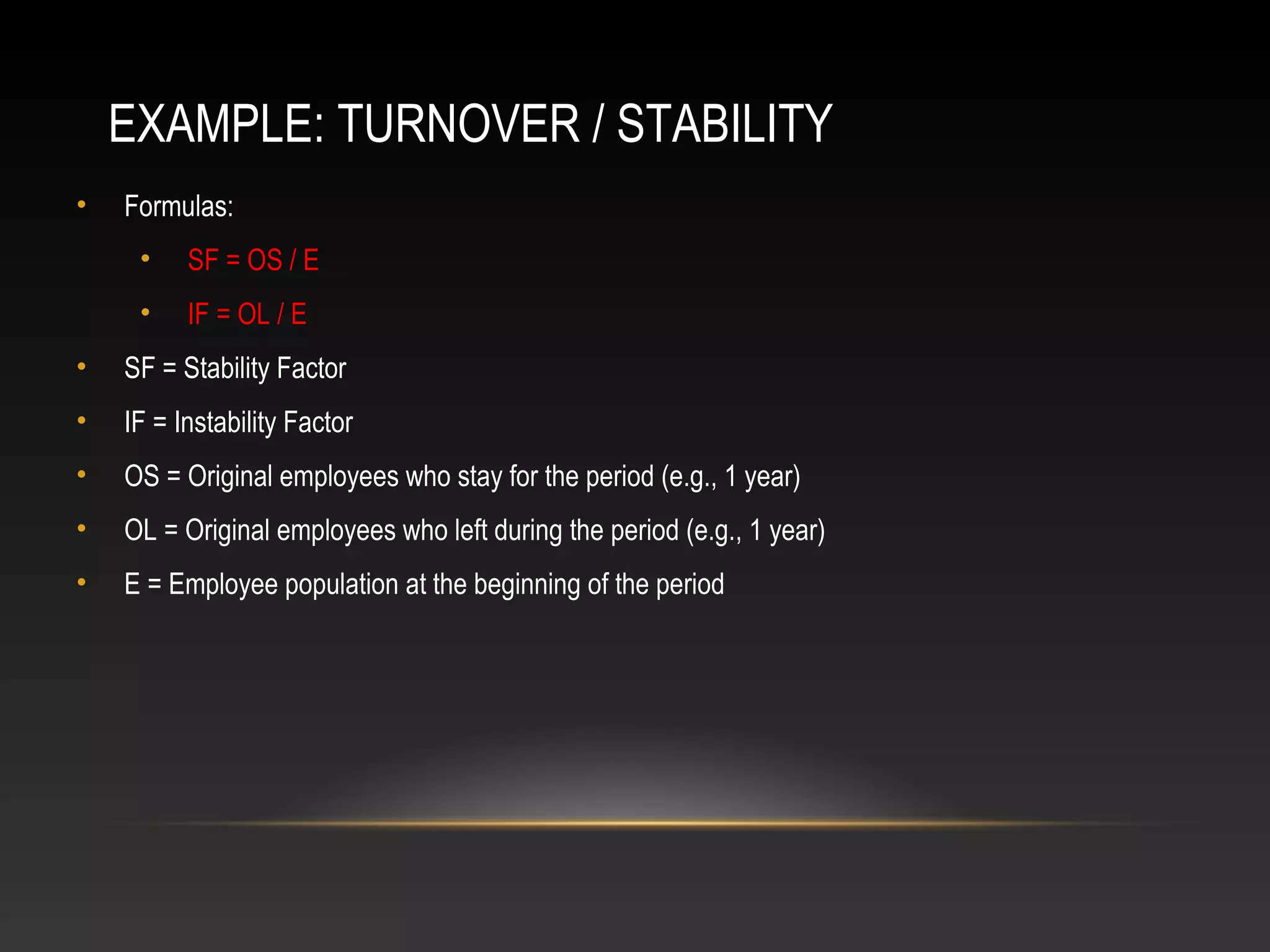 EXAMPLE: TURNOVER / STABILITY
• Formulas:
• SF = OS / E
• IF = OL / E
• SF = Stability Factor
• IF = Instability Factor
• OS = Original employees who stay for the period (e.g., 1 year)
• OL = Original employees who left during the period (e.g., 1 year)
• E = Employee population at the beginning of the period
 