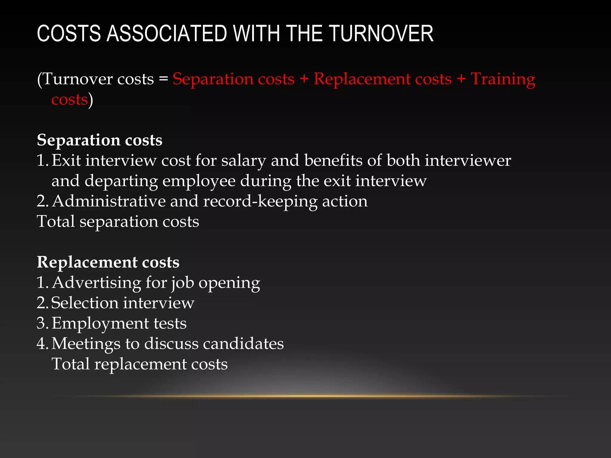 (Turnover costs = Separation costs + Replacement costs + Training
costs)
Separation costs
1.Exit interview cost for salary and benefits of both interviewer
and departing employee during the exit interview
2.Administrative and record-keeping action
Total separation costs
Replacement costs
1.Advertising for job opening
2.Selection interview
3.Employment tests
4.Meetings to discuss candidates
Total replacement costs
COSTS ASSOCIATED WITH THE TURNOVER
 
