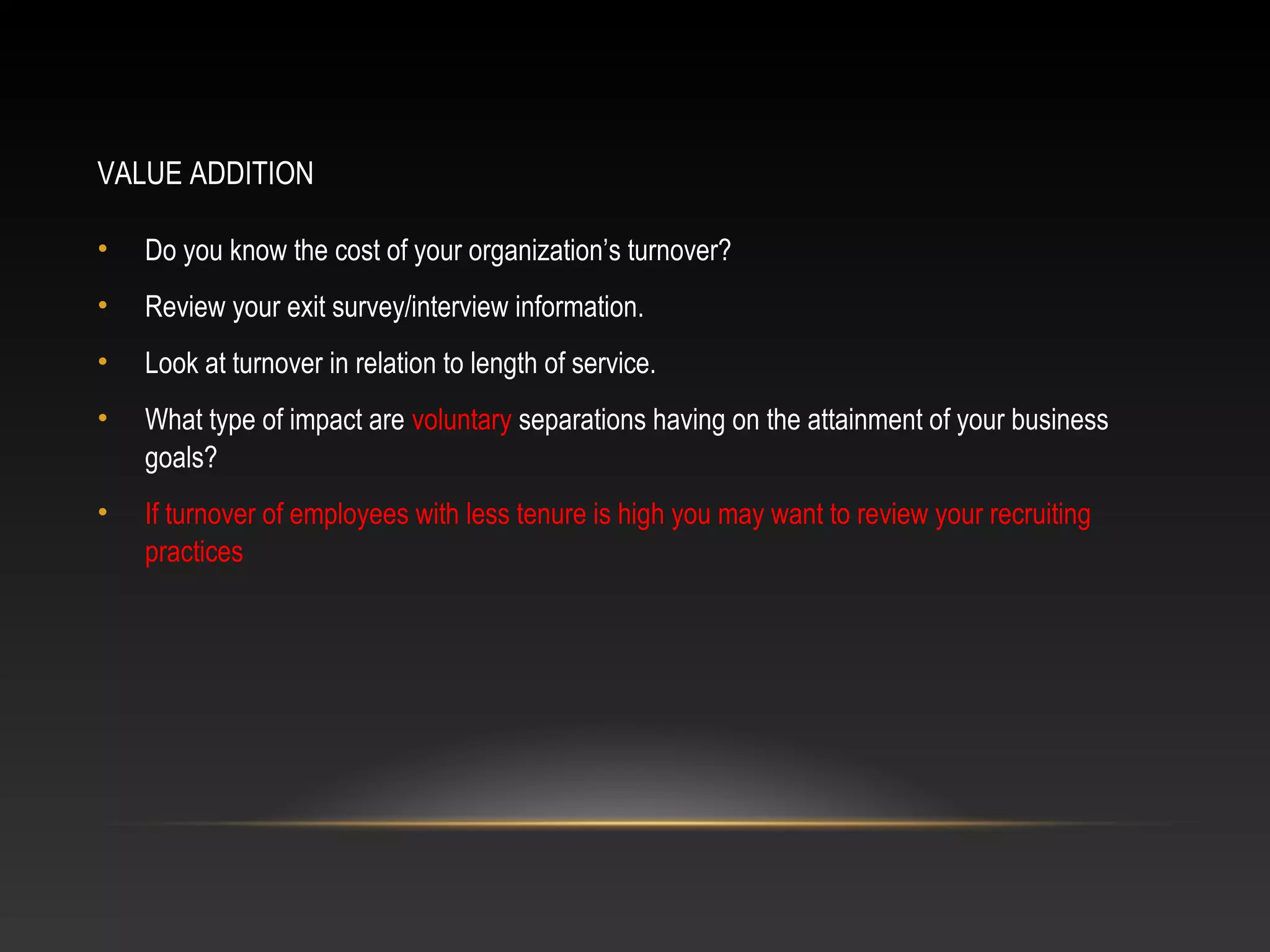 VALUE ADDITION
• Do you know the cost of your organization’s turnover?
• Review your exit survey/interview information.
• Look at turnover in relation to length of service.
• What type of impact are voluntary separations having on the attainment of your business
goals?
• If turnover of employees with less tenure is high you may want to review your recruiting
practices
 