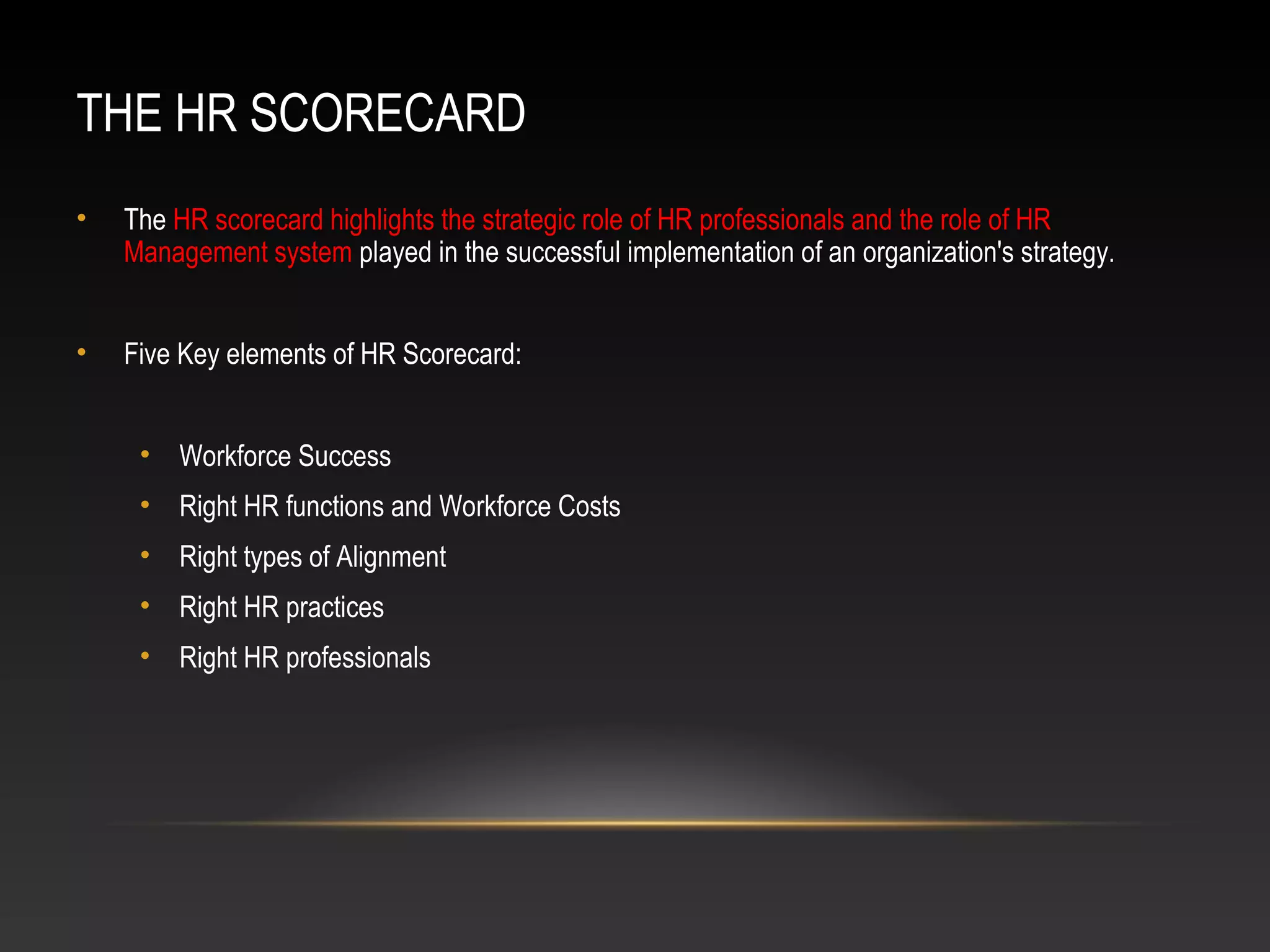 THE HR SCORECARD
• The HR scorecard highlights the strategic role of HR professionals and the role of HR
Management system played in the successful implementation of an organization's strategy.
• Five Key elements of HR Scorecard:
• Workforce Success
• Right HR functions and Workforce Costs
• Right types of Alignment
• Right HR practices
• Right HR professionals
 