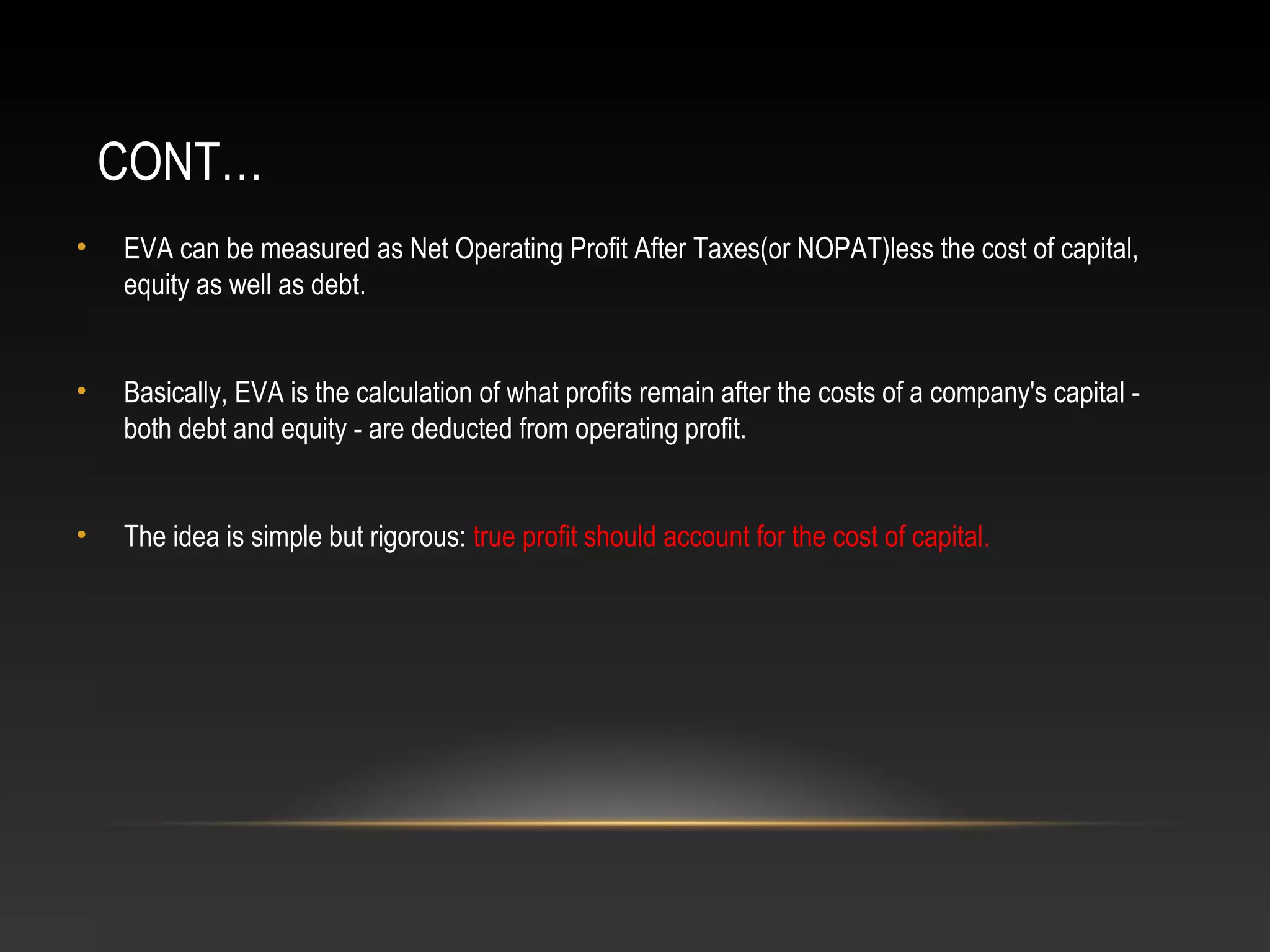CONT…
• EVA can be measured as Net Operating Profit After Taxes(or NOPAT)less the cost of capital,
equity as well as debt.
• Basically, EVA is the calculation of what profits remain after the costs of a company's capital -
both debt and equity - are deducted from operating profit.
• The idea is simple but rigorous: true profit should account for the cost of capital.
 