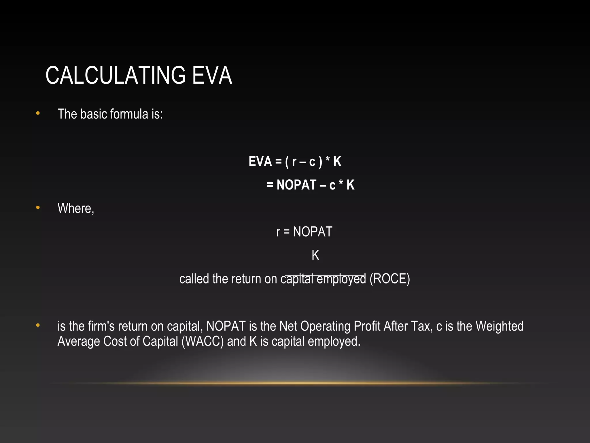 CALCULATING EVA
• The basic formula is:
EVA = ( r – c ) * K
= NOPAT – c * K
• Where,
r = NOPAT
K
called the return on capital employed (ROCE)
• is the firm's return on capital, NOPAT is the Net Operating Profit After Tax, c is the Weighted
Average Cost of Capital (WACC) and K is capital employed.
 