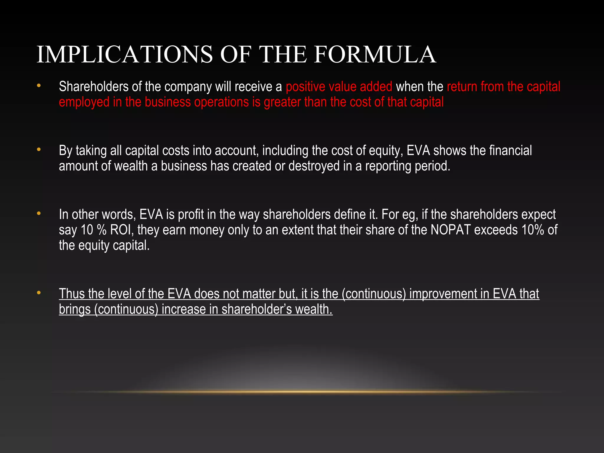 IMPLICATIONS OF THE FORMULA
• Shareholders of the company will receive a positive value added when the return from the capital
employed in the business operations is greater than the cost of that capital
• By taking all capital costs into account, including the cost of equity, EVA shows the financial
amount of wealth a business has created or destroyed in a reporting period.
• In other words, EVA is profit in the way shareholders define it. For eg, if the shareholders expect
say 10 % ROI, they earn money only to an extent that their share of the NOPAT exceeds 10% of
the equity capital.
• Thus the level of the EVA does not matter but, it is the (continuous) improvement in EVA that
brings (continuous) increase in shareholder’s wealth.
 