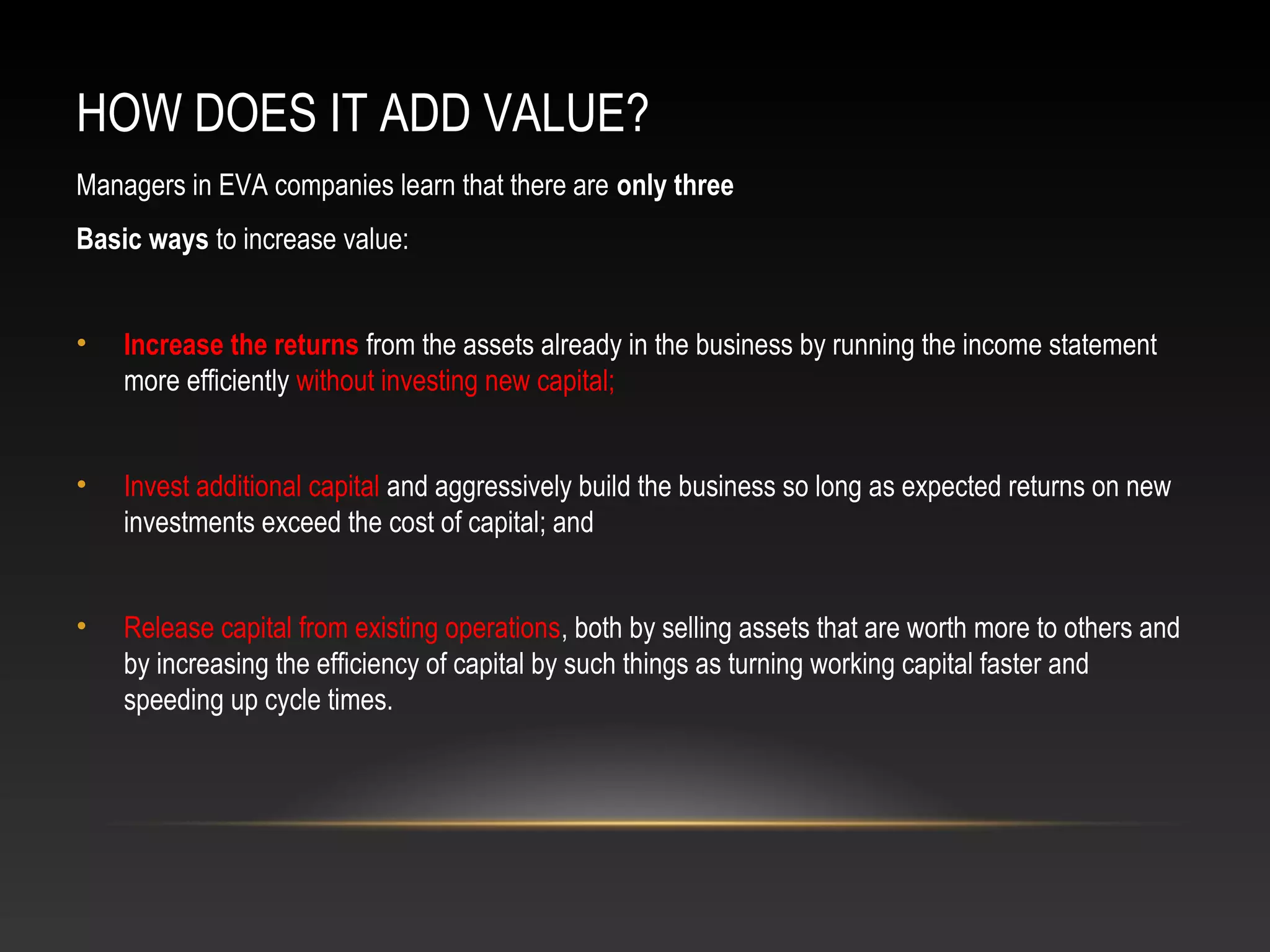 HOW DOES IT ADD VALUE?
Managers in EVA companies learn that there are only three
Basic ways to increase value:
• Increase the returns from the assets already in the business by running the income statement
more efficiently without investing new capital;
• Invest additional capital and aggressively build the business so long as expected returns on new
investments exceed the cost of capital; and
• Release capital from existing operations, both by selling assets that are worth more to others and
by increasing the efficiency of capital by such things as turning working capital faster and
speeding up cycle times.
 